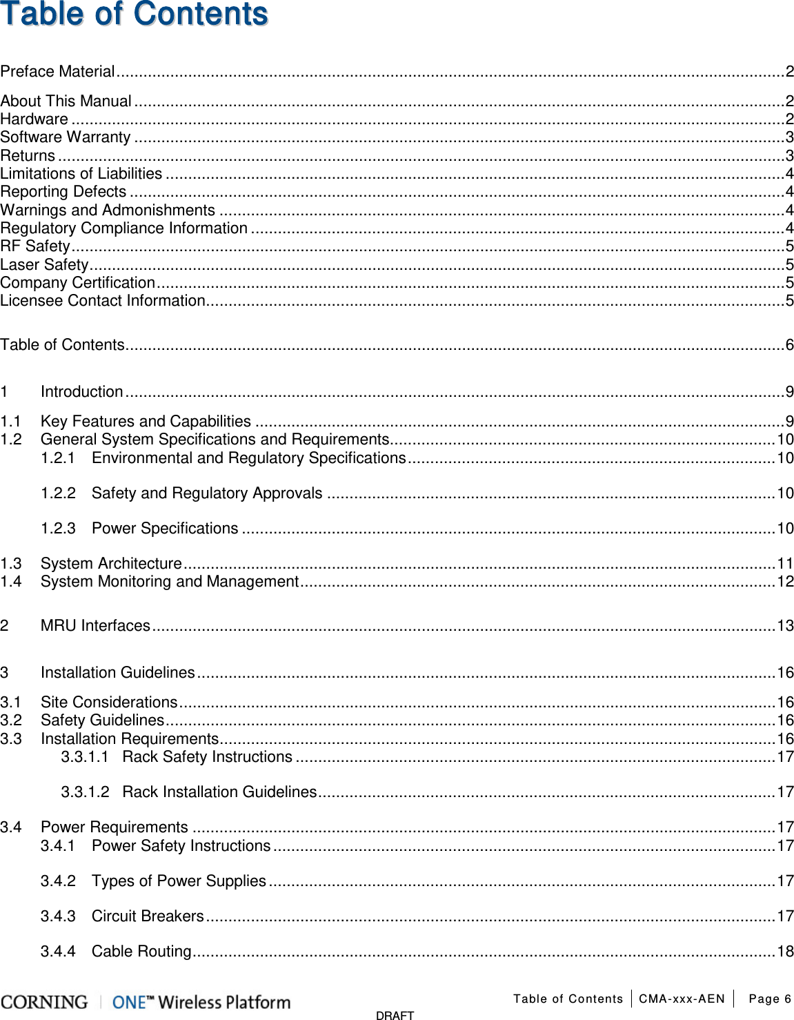  Table of Contents CMA-xxx-AEN Page 6   DRAFT TTaabbllee  ooff  CCoonntteennttss  Preface Material ..................................................................................................................................................... 2 About This Manual ................................................................................................................................................. 2 Hardware ............................................................................................................................................................... 2 Software Warranty ................................................................................................................................................. 3 Returns .................................................................................................................................................................. 3 Limitations of Liabilities .......................................................................................................................................... 4 Reporting Defects .................................................................................................................................................. 4 Warnings and Admonishments .............................................................................................................................. 4 Regulatory Compliance Information ....................................................................................................................... 4 RF Safety ............................................................................................................................................................... 5 Laser Safety ........................................................................................................................................................... 5 Company Certification ............................................................................................................................................ 5 Licensee Contact Information ................................................................................................................................. 5 Table of Contents ................................................................................................................................................... 6 1 Introduction ................................................................................................................................................... 9 1.1 Key Features and Capabilities ...................................................................................................................... 9 1.2 General System Specifications and Requirements ...................................................................................... 10 1.2.1 Environmental and Regulatory Specifications .................................................................................. 10 1.2.2 Safety and Regulatory Approvals .................................................................................................... 10 1.2.3 Power Specifications ....................................................................................................................... 10 1.3 System Architecture .................................................................................................................................... 11 1.4 System Monitoring and Management .......................................................................................................... 12 2 MRU Interfaces ........................................................................................................................................... 13 3 Installation Guidelines ................................................................................................................................. 16 3.1 Site Considerations ..................................................................................................................................... 16 3.2 Safety Guidelines ........................................................................................................................................ 16 3.3 Installation Requirements ............................................................................................................................ 16 3.3.1.1 Rack Safety Instructions ........................................................................................................... 17 3.3.1.2 Rack Installation Guidelines ...................................................................................................... 17 3.4 Power Requirements .................................................................................................................................. 17 3.4.1 Power Safety Instructions ................................................................................................................ 17 3.4.2 Types of Power Supplies ................................................................................................................. 17 3.4.3 Circuit Breakers ............................................................................................................................... 17 3.4.4 Cable Routing .................................................................................................................................. 18 