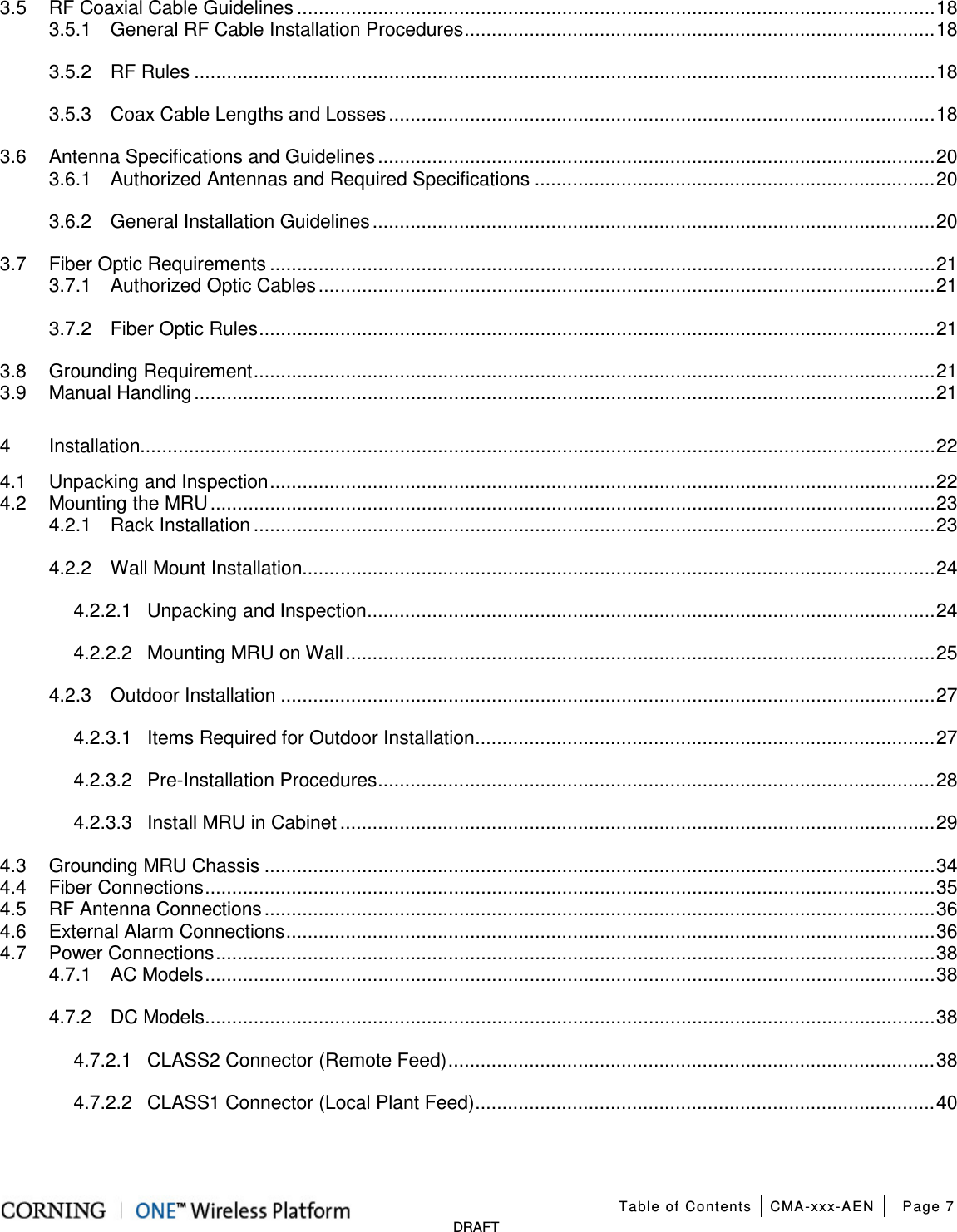  Table of Contents CMA-xxx-AEN Page 7   DRAFT 3.5 RF Coaxial Cable Guidelines ...................................................................................................................... 18 3.5.1 General RF Cable Installation Procedures ....................................................................................... 18 3.5.2 RF Rules ......................................................................................................................................... 18 3.5.3 Coax Cable Lengths and Losses ..................................................................................................... 18 3.6 Antenna Specifications and Guidelines ....................................................................................................... 20 3.6.1 Authorized Antennas and Required Specifications .......................................................................... 20 3.6.2 General Installation Guidelines ........................................................................................................ 20 3.7 Fiber Optic Requirements ........................................................................................................................... 21 3.7.1 Authorized Optic Cables .................................................................................................................. 21 3.7.2 Fiber Optic Rules ............................................................................................................................. 21 3.8 Grounding Requirement .............................................................................................................................. 21 3.9 Manual Handling ......................................................................................................................................... 21 4 Installation................................................................................................................................................... 22 4.1 Unpacking and Inspection ........................................................................................................................... 22 4.2 Mounting the MRU ...................................................................................................................................... 23 4.2.1 Rack Installation .............................................................................................................................. 23 4.2.2 Wall Mount Installation..................................................................................................................... 24 4.2.2.1 Unpacking and Inspection ......................................................................................................... 24 4.2.2.2 Mounting MRU on Wall ............................................................................................................. 25 4.2.3 Outdoor Installation ......................................................................................................................... 27 4.2.3.1 Items Required for Outdoor Installation ..................................................................................... 27 4.2.3.2 Pre-Installation Procedures ....................................................................................................... 28 4.2.3.3 Install MRU in Cabinet .............................................................................................................. 29 4.3 Grounding MRU Chassis ............................................................................................................................ 34 4.4 Fiber Connections ....................................................................................................................................... 35 4.5 RF Antenna Connections ............................................................................................................................ 36 4.6 External Alarm Connections ........................................................................................................................ 36 4.7 Power Connections ..................................................................................................................................... 38 4.7.1 AC Models ....................................................................................................................................... 38 4.7.2 DC Models ....................................................................................................................................... 38 4.7.2.1 CLASS2 Connector (Remote Feed) .......................................................................................... 38 4.7.2.2 CLASS1 Connector (Local Plant Feed) ..................................................................................... 40 