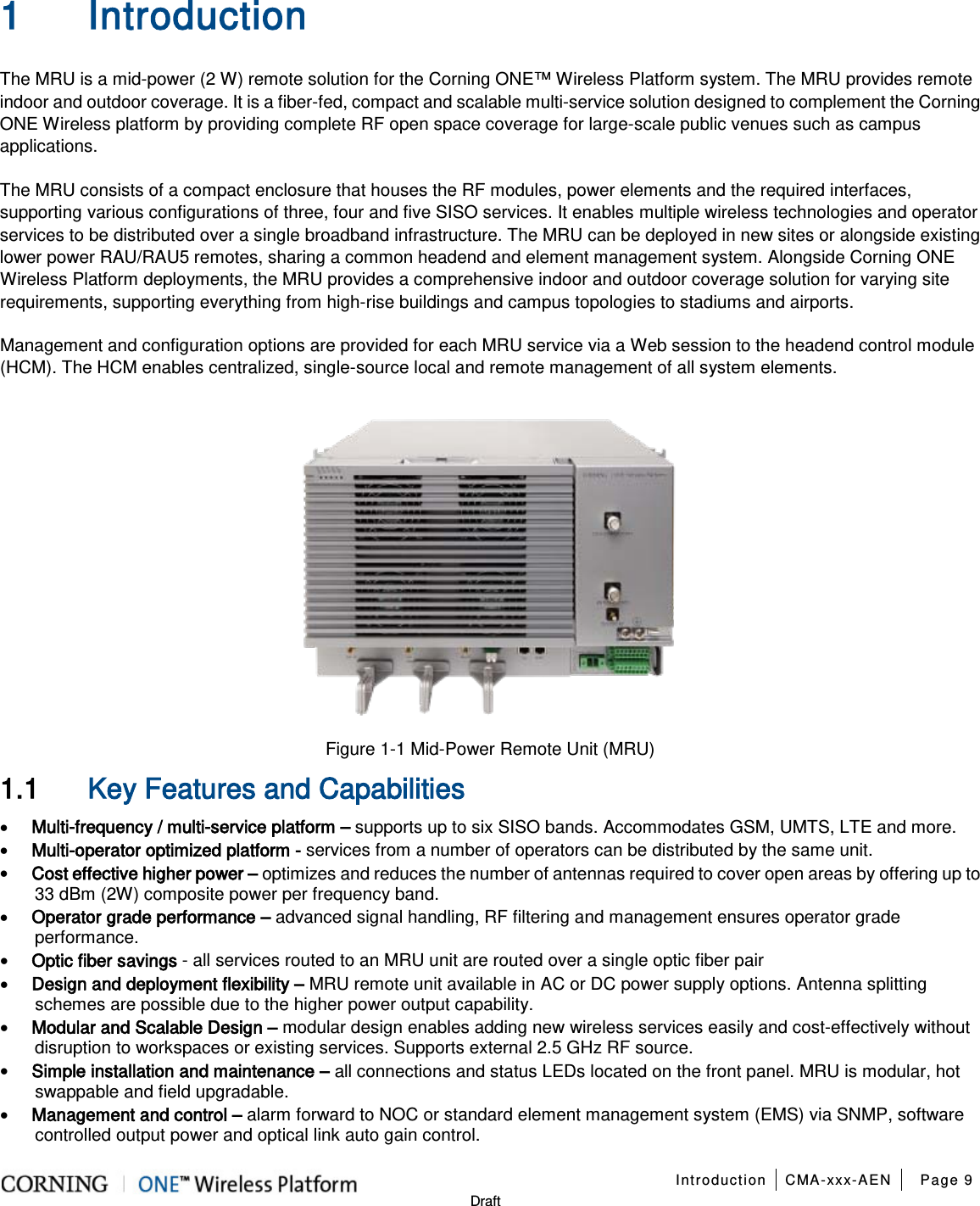   Introduction CMA-xxx-AEN Page 9   Draft 1 Introduction The MRU is a mid-power (2 W) remote solution for the Corning ONE™ Wireless Platform system. The MRU provides remote indoor and outdoor coverage. It is a fiber-fed, compact and scalable multi-service solution designed to complement the Corning ONE Wireless platform by providing complete RF open space coverage for large-scale public venues such as campus applications. The MRU consists of a compact enclosure that houses the RF modules, power elements and the required interfaces, supporting various configurations of three, four and five SISO services. It enables multiple wireless technologies and operator services to be distributed over a single broadband infrastructure. The MRU can be deployed in new sites or alongside existing lower power RAU/RAU5 remotes, sharing a common headend and element management system. Alongside Corning ONE Wireless Platform deployments, the MRU provides a comprehensive indoor and outdoor coverage solution for varying site requirements, supporting everything from high-rise buildings and campus topologies to stadiums and airports. Management and configuration options are provided for each MRU service via a Web session to the headend control module (HCM). The HCM enables centralized, single-source local and remote management of all system elements.  Figure  1-1 Mid-Power Remote Unit (MRU) 1.1 Key Features and Capabilities • Multi-frequency / multi-service platform – supports up to six SISO bands. Accommodates GSM, UMTS, LTE and more. • Multi-operator optimized platform - services from a number of operators can be distributed by the same unit. • Cost effective higher power – optimizes and reduces the number of antennas required to cover open areas by offering up to 33 dBm (2W) composite power per frequency band. • Operator grade performance – advanced signal handling, RF filtering and management ensures operator grade performance. • Optic fiber savings - all services routed to an MRU unit are routed over a single optic fiber pair • Design and deployment flexibility – MRU remote unit available in AC or DC power supply options. Antenna splitting schemes are possible due to the higher power output capability. • Modular and Scalable Design – modular design enables adding new wireless services easily and cost-effectively without disruption to workspaces or existing services. Supports external 2.5 GHz RF source. • Simple installation and maintenance – all connections and status LEDs located on the front panel. MRU is modular, hot swappable and field upgradable. • Management and control – alarm forward to NOC or standard element management system (EMS) via SNMP, software controlled output power and optical link auto gain control.  