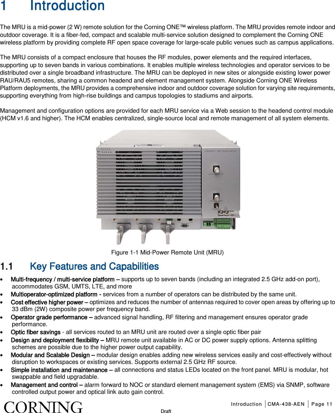   Introduction CMA-438-AEN Page 11   Draft 1 Introduction The MRU is a mid-power (2 W) remote solution for the Corning ONE™ wireless platform. The MRU provides remote indoor and outdoor coverage. It is a fiber-fed, compact and scalable multi-service solution designed to complement the Corning ONE wireless platform by providing complete RF open space coverage for large-scale public venues such as campus applications. The MRU consists of a compact enclosure that houses the RF modules, power elements and the required interfaces, supporting up to seven bands in various combinations. It enables multiple wireless technologies and operator services to be distributed over a single broadband infrastructure. The MRU can be deployed in new sites or alongside existing lower power RAU/RAU5 remotes, sharing a common headend and element management system. Alongside Corning ONE Wireless Platform deployments, the MRU provides a comprehensive indoor and outdoor coverage solution for varying site requirements, supporting everything from high-rise buildings and campus topologies to stadiums and airports. Management and configuration options are provided for each MRU service via a Web session to the headend control module (HCM v1.6 and higher). The HCM enables centralized, single-source local and remote management of all system elements.  Figure  1-1 Mid-Power Remote Unit (MRU) 1.1 Key Features and Capabilities • Multi-frequency / multi-service platform – supports up to seven bands (including an integrated 2.5 GHz add-on port), accommodates GSM, UMTS, LTE, and more • Multioperator-optimized platform - services from a number of operators can be distributed by the same unit. • Cost effective higher power – optimizes and reduces the number of antennas required to cover open areas by offering up to 33 dBm (2W) composite power per frequency band. • Operator grade performance – advanced signal handling, RF filtering and management ensures operator grade performance. • Optic fiber savings - all services routed to an MRU unit are routed over a single optic fiber pair • Design and deployment flexibility – MRU remote unit available in AC or DC power supply options. Antenna splitting schemes are possible due to the higher power output capability. • Modular and Scalable Design – modular design enables adding new wireless services easily and cost-effectively without disruption to workspaces or existing services. Supports external 2.5 GHz RF source. • Simple installation and maintenance – all connections and status LEDs located on the front panel. MRU is modular, hot swappable and field upgradable. • Management and control – alarm forward to NOC or standard element management system (EMS) via SNMP, software controlled output power and optical link auto gain control.  