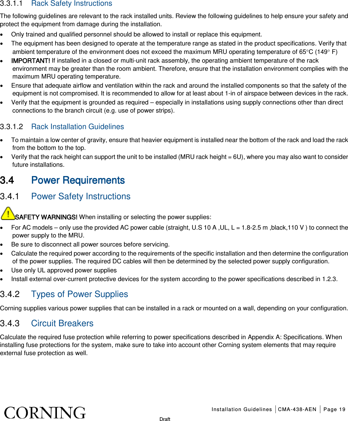    Installation Guidelines CMA-438-AEN Page 19   Draft 3.3.1.1  Rack Safety Instructions The following guidelines are relevant to the rack installed units. Review the following guidelines to help ensure your safety and protect the equipment from damage during the installation. • Only trained and qualified personnel should be allowed to install or replace this equipment. • The equipment has been designed to operate at the temperature range as stated in the product specifications. Verify that ambient temperature of the environment does not exceed the maximum MRU operating temperature of 65°C (149° F) • IMPORTANT! If installed in a closed or multi-unit rack assembly, the operating ambient temperature of the rack environment may be greater than the room ambient. Therefore, ensure that the installation environment complies with the maximum MRU operating temperature. • Ensure that adequate airflow and ventilation within the rack and around the installed components so that the safety of the equipment is not compromised. It is recommended to allow for at least about 1-in of airspace between devices in the rack. • Verify that the equipment is grounded as required – especially in installations using supply connections other than direct connections to the branch circuit (e.g. use of power strips). 3.3.1.2  Rack Installation Guidelines • To maintain a low center of gravity, ensure that heavier equipment is installed near the bottom of the rack and load the rack from the bottom to the top. • Verify that the rack height can support the unit to be installed (MRU rack height = 6U), where you may also want to consider future installations.    3.4 Power Requirements 3.4.1  Power Safety Instructions SAFETY WARNINGS! When installing or selecting the power supplies:   • For AC models – only use the provided AC power cable (straight, U.S 10 A ,UL, L = 1.8-2.5 m ,black,110 V ) to connect the power supply to the MRU. • Be sure to disconnect all power sources before servicing. • Calculate the required power according to the requirements of the specific installation and then determine the configuration of the power supplies. The required DC cables will then be determined by the selected power supply configuration. • Use only UL approved power supplies   • Install external over-current protective devices for the system according to the power specifications described in  1.2.3. 3.4.2  Types of Power Supplies Corning supplies various power supplies that can be installed in a rack or mounted on a wall, depending on your configuration.     3.4.3  Circuit Breakers Calculate the required fuse protection while referring to power specifications described in Appendix A: Specifications. When installing fuse protections for the system, make sure to take into account other Corning system elements that may require external fuse protection as well.  
