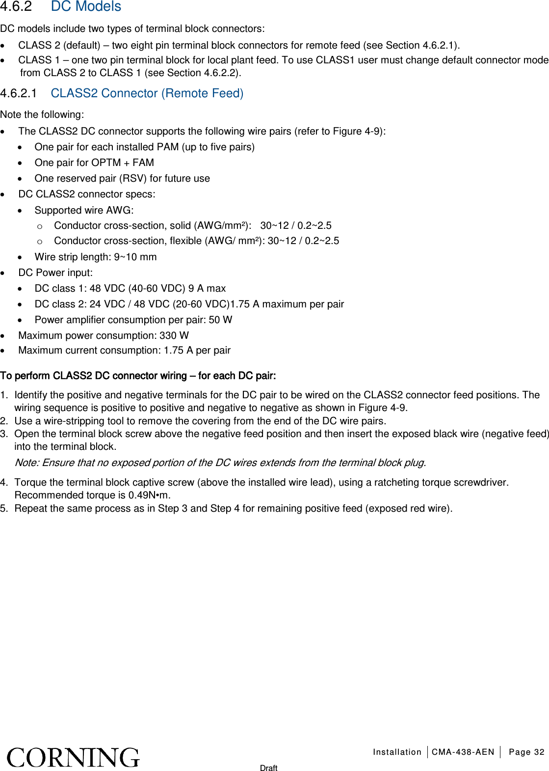   Installation CMA-438-AEN Page 32   Draft 4.6.2  DC Models DC models include two types of terminal block connectors: • CLASS 2 (default) – two eight pin terminal block connectors for remote feed (see Section  4.6.2.1). • CLASS 1 – one two pin terminal block for local plant feed. To use CLASS1 user must change default connector mode from CLASS 2 to CLASS 1 (see Section  4.6.2.2). 4.6.2.1  CLASS2 Connector (Remote Feed) Note the following: • The CLASS2 DC connector supports the following wire pairs (refer to Figure  4-9): • One pair for each installed PAM (up to five pairs) • One pair for OPTM + FAM • One reserved pair (RSV) for future use • DC CLASS2 connector specs: • Supported wire AWG: o Conductor cross-section, solid (AWG/mm²):    30~12 / 0.2~2.5 o Conductor cross-section, flexible (AWG/ mm²): 30~12 / 0.2~2.5 • Wire strip length: 9~10 mm • DC Power input:   • DC class 1: 48 VDC (40-60 VDC) 9 A max • DC class 2: 24 VDC / 48 VDC (20-60 VDC)1.75 A maximum per pair • Power amplifier consumption per pair: 50 W • Maximum power consumption: 330 W • Maximum current consumption: 1.75 A per pair To perform CLASS2 DC connector wiring – for each DC pair: 1.  Identify the positive and negative terminals for the DC pair to be wired on the CLASS2 connector feed positions. The wiring sequence is positive to positive and negative to negative as shown in Figure  4-9. 2.  Use a wire-stripping tool to remove the covering from the end of the DC wire pairs. 3.  Open the terminal block screw above the negative feed position and then insert the exposed black wire (negative feed) into the terminal block. Note: Ensure that no exposed portion of the DC wires extends from the terminal block plug. 4.  Torque the terminal block captive screw (above the installed wire lead), using a ratcheting torque screwdriver. Recommended torque is 0.49N•m. 5.  Repeat the same process as in Step 3 and Step 4 for remaining positive feed (exposed red wire).  