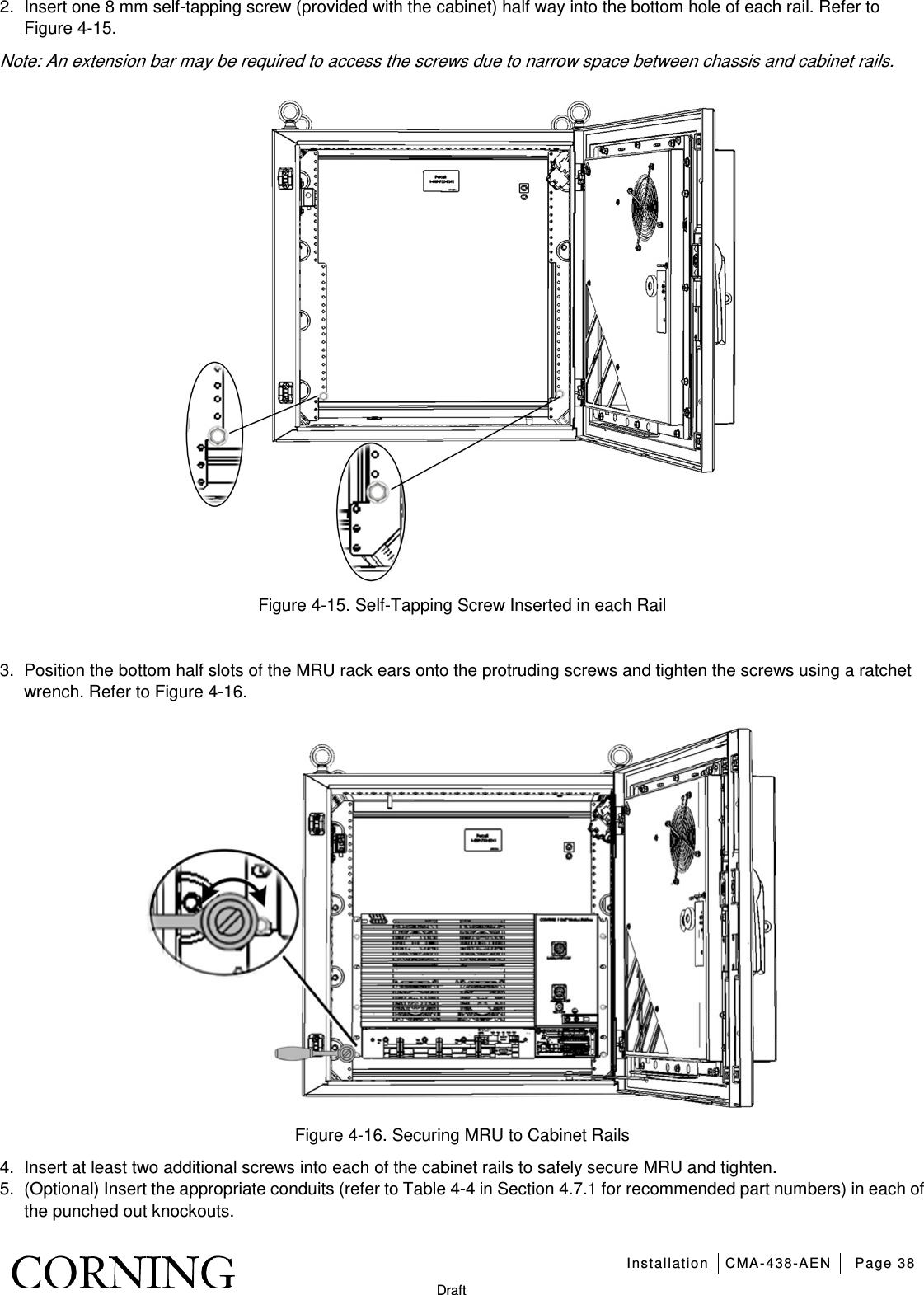   Installation CMA-438-AEN Page 38   Draft 2.  Insert one 8 mm self-tapping screw (provided with the cabinet) half way into the bottom hole of each rail. Refer to Figure  4-15. Note: An extension bar may be required to access the screws due to narrow space between chassis and cabinet rails.  Figure  4-15. Self-Tapping Screw Inserted in each Rail  3.  Position the bottom half slots of the MRU rack ears onto the protruding screws and tighten the screws using a ratchet wrench. Refer to Figure  4-16.  Figure  4-16. Securing MRU to Cabinet Rails 4.  Insert at least two additional screws into each of the cabinet rails to safely secure MRU and tighten. 5.  (Optional) Insert the appropriate conduits (refer to Table  4-4 in Section  4.7.1 for recommended part numbers) in each of the punched out knockouts.    