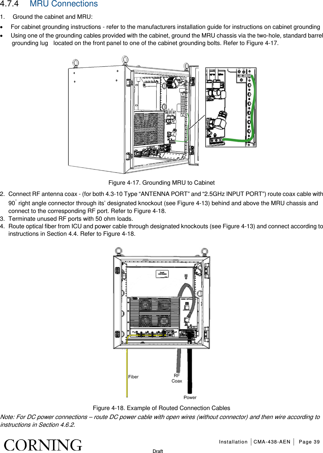   Installation CMA-438-AEN Page 39   Draft 4.7.4  MRU Connections 1.  Ground the cabinet and MRU: • For cabinet grounding instructions - refer to the manufacturers installation guide for instructions on cabinet grounding • Using one of the grounding cables provided with the cabinet, ground the MRU chassis via the two-hole, standard barrel grounding lug  located on the front panel to one of the cabinet grounding bolts. Refer to Figure  4-17.  Figure  4-17. Grounding MRU to Cabinet 2.  Connect RF antenna coax - (for both 4.3-10 Type “ANTENNA PORT” and “2.5GHz INPUT PORT”) route coax cable with 90◦ right angle connector through its’ designated knockout (see Figure  4-13) behind and above the MRU chassis and connect to the corresponding RF port. Refer to Figure  4-18. 3.  Terminate unused RF ports with 50 ohm loads. 4.  Route optical fiber from ICU and power cable through designated knockouts (see Figure  4-13) and connect according to instructions in Section  4.4. Refer to Figure  4-18.  Figure  4-18. Example of Routed Connection Cables   Note: For DC power connections – route DC power cable with open wires (without connector) and then wire according to instructions in Section 4.6.2. 