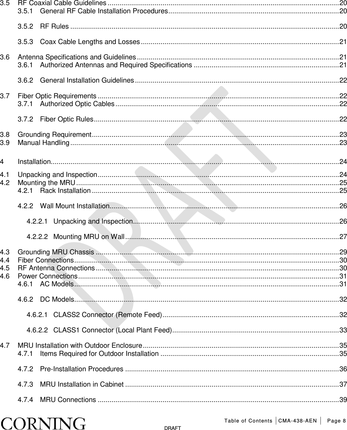   Table of Contents CMA-438-AEN Page 8   DRAFT 3.5 RF Coaxial Cable Guidelines ...................................................................................................................... 20 3.5.1 General RF Cable Installation Procedures ....................................................................................... 20 3.5.2 RF Rules ......................................................................................................................................... 20 3.5.3 Coax Cable Lengths and Losses ..................................................................................................... 21 3.6 Antenna Specifications and Guidelines ....................................................................................................... 21 3.6.1 Authorized Antennas and Required Specifications .......................................................................... 21 3.6.2 General Installation Guidelines ........................................................................................................ 22 3.7 Fiber Optic Requirements ........................................................................................................................... 22 3.7.1 Authorized Optic Cables .................................................................................................................. 22 3.7.2 Fiber Optic Rules ............................................................................................................................. 22 3.8 Grounding Requirement .............................................................................................................................. 23 3.9 Manual Handling ......................................................................................................................................... 23 4 Installation................................................................................................................................................... 24 4.1 Unpacking and Inspection ........................................................................................................................... 24 4.2 Mounting the MRU ...................................................................................................................................... 25 4.2.1 Rack Installation .............................................................................................................................. 25 4.2.2 Wall Mount Installation..................................................................................................................... 26 4.2.2.1 Unpacking and Inspection ......................................................................................................... 26 4.2.2.2 Mounting MRU on Wall ............................................................................................................. 27 4.3 Grounding MRU Chassis ............................................................................................................................ 29 4.4 Fiber Connections ....................................................................................................................................... 30 4.5 RF Antenna Connections ............................................................................................................................ 30 4.6 Power Connections ..................................................................................................................................... 31 4.6.1 AC Models ....................................................................................................................................... 31 4.6.2 DC Models ....................................................................................................................................... 32 4.6.2.1 CLASS2 Connector (Remote Feed) .......................................................................................... 32 4.6.2.2 CLASS1 Connector (Local Plant Feed) ..................................................................................... 33 4.7 MRU Installation with Outdoor Enclosure .................................................................................................... 35 4.7.1 Items Required for Outdoor Installation ........................................................................................... 35 4.7.2 Pre-Installation Procedures ............................................................................................................. 36 4.7.3 MRU Installation in Cabinet ............................................................................................................. 37 4.7.4 MRU Connections ........................................................................................................................... 39 