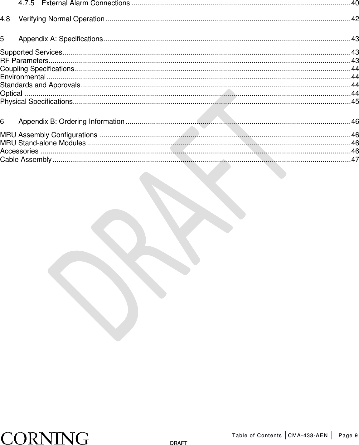   Table of Contents CMA-438-AEN Page 9   DRAFT 4.7.5 External Alarm Connections ............................................................................................................ 40 4.8 Verifying Normal Operation ......................................................................................................................... 42 5 Appendix A: Specifications .......................................................................................................................... 43 Supported Services .............................................................................................................................................. 43 RF Parameters ..................................................................................................................................................... 43 Coupling Specifications ........................................................................................................................................ 44 Environmental ...................................................................................................................................................... 44 Standards and Approvals ..................................................................................................................................... 44 Optical ................................................................................................................................................................. 44 Physical Specifications ......................................................................................................................................... 45 6 Appendix B: Ordering Information ............................................................................................................... 46 MRU Assembly Configurations ............................................................................................................................ 46 MRU Stand-alone Modules .................................................................................................................................. 46 Accessories ......................................................................................................................................................... 46 Cable Assembly ................................................................................................................................................... 47    