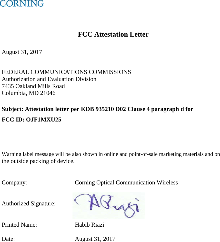      FCC Attestation Letter  August 31, 2017  FEDERAL COMMUNICATIONS COMMISSIONS Authorization and Evaluation Division 7435 Oakland Mills Road Columbia, MD 21046  Subject: Attestation letter per KDB 935210 D02 Clause 4 paragraph d for  FCC ID: OJF1MXU25   Warning label message will be also shown in online and point-of-sale marketing materials and on the outside packing of device.   Company:      Corning Optical Communication Wireless   Authorized Signature:    Printed Name:   Habib Riazi  Date:        August 31, 2017   