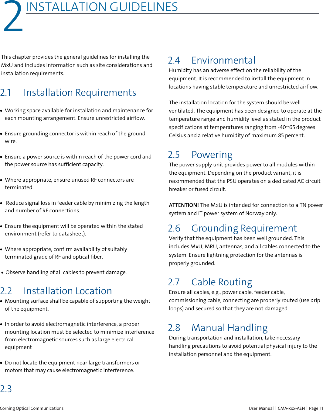  Corning Optical Communications    User Manual | CMA-xxx-AEN | Page 11 2 2INSTALLATION GUIDELINES    This chapter provides the general guidelines for installing the MxU and includes information such as site considerations and installation requirements. 2.1 Installation Requirements • Working space available for installation and maintenance for each mounting arrangement. Ensure unrestricted airflow.  • Ensure grounding connector is within reach of the ground wire.  • Ensure a power source is within reach of the power cord and the power source has sufficient capacity.  • Where appropriate, ensure unused RF connectors are terminated.  •  Reduce signal loss in feeder cable by minimizing the length and number of RF connections.  • Ensure the equipment will be operated within the stated environment (refer to datasheet).  • Where appropriate, confirm availability of suitably terminated grade of RF and optical fiber.  • Observe handling of all cables to prevent damage. 2.2 Installation Location • Mounting surface shall be capable of supporting the weight of the equipment.  • In order to avoid electromagnetic interference, a proper mounting location must be selected to minimize interference from electromagnetic sources such as large electrical equipment • Do not locate the equipment near large transformers or motors that may cause electromagnetic interference. 2.3  2.4 Environmental Humidity has an adverse effect on the reliability of the equipment. It is recommended to install the equipment in locations having stable temperature and unrestricted airflow.  The installation location for the system should be well ventilated. The equipment has been designed to operate at the temperature range and humidity level as stated in the product specifications at temperatures ranging from -40~65 degrees Celsius and a relative humidity of maximum 85 percent. 2.5 Powering The power supply unit provides power to all modules within the equipment. Depending on the product variant, it is recommended that the PSU operates on a dedicated AC circuit breaker or fused circuit. ATTENTION! The MxU is intended for connection to a TN power system and IT power system of Norway only. 2.6 Grounding Requirement Verify that the equipment has been well grounded. This includes MxU, MRU, antennas, and all cables connected to the system. Ensure lightning protection for the antennas is properly grounded. 2.7 Cable Routing Ensure all cables, e.g., power cable, feeder cable, commissioning cable, connecting are properly routed (use drip loops) and secured so that they are not damaged. 2.8 Manual Handling  During transportation and installation, take necessary handling precautions to avoid potential physical injury to the installation personnel and the equipment.  