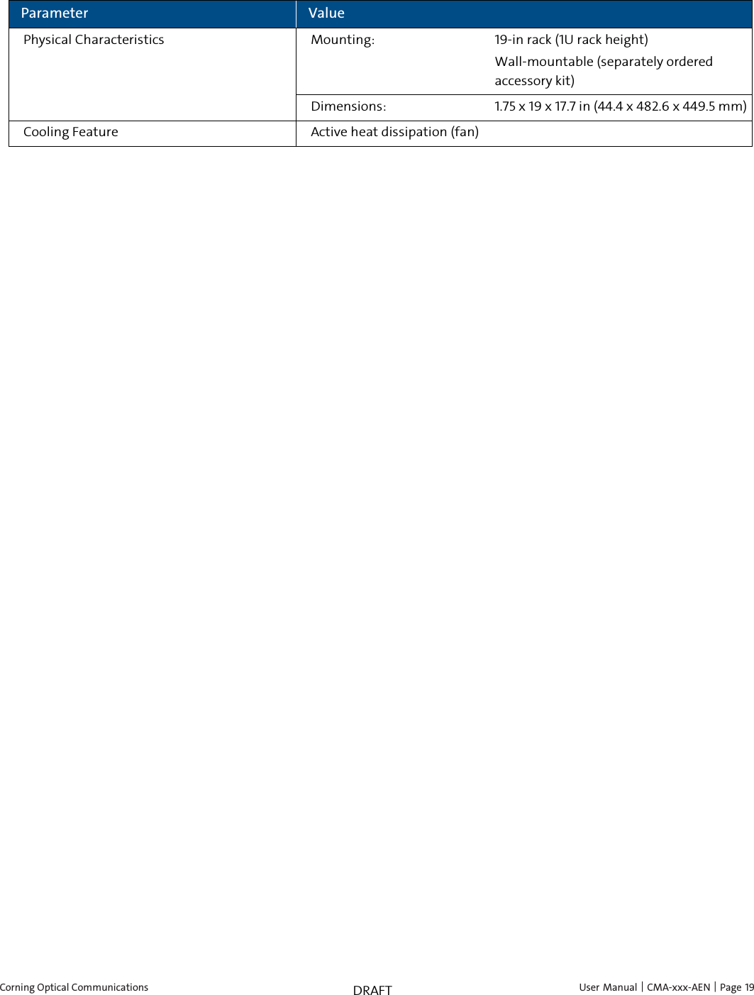  Corning Optical Communications    User Manual |  CMA-xxx-AEN |  Page 19 DRAFT Parameter Value Physical Characteristics Mounting: 19-in rack (1U rack height) Wall-mountable (separately ordered accessory kit) Dimensions: 1.75 x 19 x 17.7 in (44.4 x 482.6 x 449.5 mm) Cooling Feature Active heat dissipation (fan)  