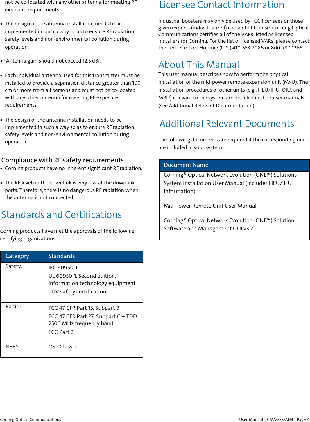  Corning Optical Communications    User Manual | CMA-xxx-AEN | Page  4 not be co-located with any other antenna for meeting RF exposure requirements.  • The design of the antenna installation needs to be implemented in such a way so as to ensure RF radiation safety levels and non-environmental pollution during operation. •  Antenna gain should not exceed 12.5 dBi. • Each individual antenna used for this transmitter must be installed to provide a separation distance greater than 100 cm or more from all persons and must not be co-located with any other antenna for meeting RF exposure requirements. • The design of the antenna installation needs to be implemented in such a way so as to ensure RF radiation safety levels and non-environmental pollution during operation. Compliance with RF safety requirements: • Corning products have no inherent significant RF radiation. • The RF level on the downlink is very low at the downlink ports. Therefore, there is no dangerous RF radiation when the antenna is not connected. Standards and Certifications Corning products have met the approvals of the following certifying organizations: Category Standards Safety: IEC 60950-1 UL 60950-1, Second edition, Information technology equipment  TUV safety certifications Radio: FCC 47 CFR Part 15, Subpart B FCC 47 CFR Part 27, Subpart C – TDD 2500 MHz frequency band FCC Part 2 NEBS OSP Class 2    Licensee Contact Information Industrial boosters may only be used by FCC licensees or those given express (individualized) consent of license. Corning Optical Communications certifies all of the VARs listed as licensed installers for Corning. For the list of licensed VARs, please contact the Tech Support Hotline: (U.S.) 410-553-2086 or 800-787-1266 About This Manual This user manual describes how to perform the physical installation of the mid-power remote expansion unit (MxU). The installation procedures of other units (e.g., HEU/IHU, OIU, and MRU) relevant to the system are detailed in their user manuals (see Additional Relevant Documentation). Additional Relevant Documents The following documents are required if the corresponding units are included in your system. Document Name Corning® Optical Network Evolution (ONE™) Solutions System Installation User Manual (includes HEU/IHU information) Mid-Power Remote Unit User Manual Corning® Optical Network Evolution (ONE™) Solution Software and Management GUI v3.2 