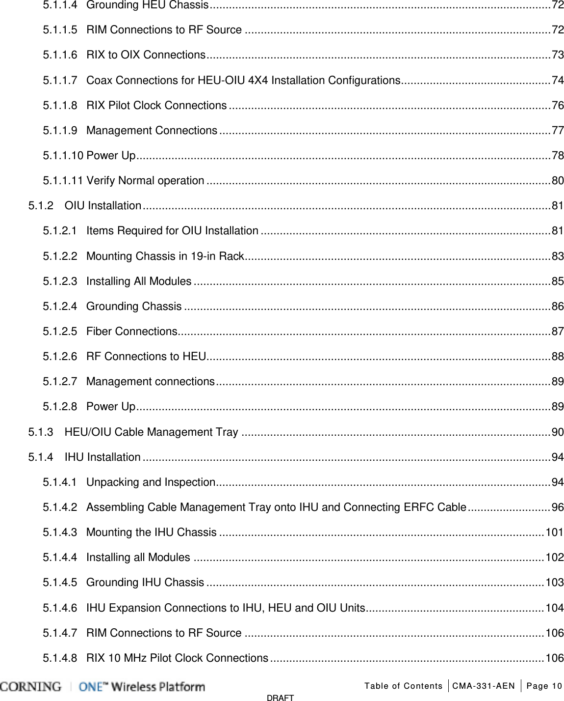   Table of Contents CMA-331-AEN Page 10   DRAFT 5.1.1.4 Grounding HEU Chassis ........................................................................................................... 72 5.1.1.5 RIM Connections to RF Source ................................................................................................ 72 5.1.1.6 RIX to OIX Connections ............................................................................................................ 73 5.1.1.7 Coax Connections for HEU-OIU 4X4 Installation Configurations ............................................... 74 5.1.1.8 RIX Pilot Clock Connections ..................................................................................................... 76 5.1.1.9 Management Connections ........................................................................................................ 77 5.1.1.10 Power Up .................................................................................................................................. 78 5.1.1.11 Verify Normal operation ............................................................................................................ 80 5.1.2 OIU Installation ................................................................................................................................ 81 5.1.2.1 Items Required for OIU Installation ........................................................................................... 81 5.1.2.2 Mounting Chassis in 19-in Rack ................................................................................................ 83 5.1.2.3 Installing All Modules ................................................................................................................ 85 5.1.2.4 Grounding Chassis ................................................................................................................... 86 5.1.2.5 Fiber Connections ..................................................................................................................... 87 5.1.2.6 RF Connections to HEU ............................................................................................................ 88 5.1.2.7 Management connections ......................................................................................................... 89 5.1.2.8 Power Up .................................................................................................................................. 89 5.1.3 HEU/OIU Cable Management Tray ................................................................................................. 90 5.1.4 IHU Installation ................................................................................................................................ 94 5.1.4.1 Unpacking and Inspection ......................................................................................................... 94 5.1.4.2 Assembling Cable Management Tray onto IHU and Connecting ERFC Cable .......................... 96 5.1.4.3 Mounting the IHU Chassis ...................................................................................................... 101 5.1.4.4 Installing all Modules .............................................................................................................. 102 5.1.4.5 Grounding IHU Chassis .......................................................................................................... 103 5.1.4.6 IHU Expansion Connections to IHU, HEU and OIU Units ........................................................ 104 5.1.4.7 RIM Connections to RF Source .............................................................................................. 106 5.1.4.8 RIX 10 MHz Pilot Clock Connections ...................................................................................... 106 