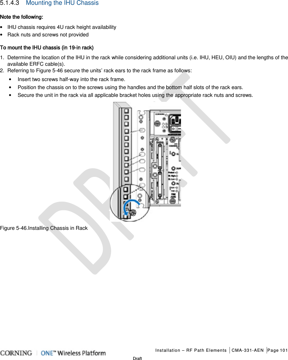   Installation – RF Path Elements CMA-331-AEN Page 101   Draft 5.1.4.3  Mounting the IHU Chassis Note the following: • IHU chassis requires 4U rack height availability • Rack nuts and screws not provided   To mount the IHU chassis (in 19-in rack) 1.  Determine the location of the IHU in the rack while considering additional units (i.e. IHU, HEU, OIU) and the lengths of the available ERFC cable(s). 2.  Referring to Figure  5-46 secure the units’ rack ears to the rack frame as follows: • Insert two screws half-way into the rack frame. • Position the chassis on to the screws using the handles and the bottom half slots of the rack ears. • Secure the unit in the rack via all applicable bracket holes using the appropriate rack nuts and screws.  Figure  5-46.Installing Chassis in Rack   