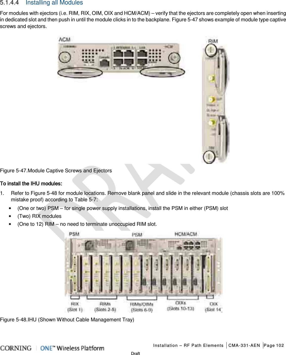   Installation – RF Path Elements CMA-331-AEN Page 102   Draft 5.1.4.4  Installing all Modules For modules with ejectors (i.e. RIM, RIX, OIM, OIX and HCM/ACM) – verify that the ejectors are completely open when inserting in dedicated slot and then push in until the module clicks in to the backplane. Figure  5-47 shows example of module type captive screws and ejectors.  Figure  5-47.Module Captive Screws and Ejectors To install the IHU modules: 1.  Refer to Figure  5-48 for module locations. Remove blank panel and slide in the relevant module (chassis slots are 100% mistake proof) according to Table  5-7: • (One or two) PSM – for single power supply installations, install the PSM in either (PSM) slot • (Two) RIX modules • (One to 12) RIM – no need to terminate unoccupied RIM slot.  Figure  5-48.IHU (Shown Without Cable Management Tray) 