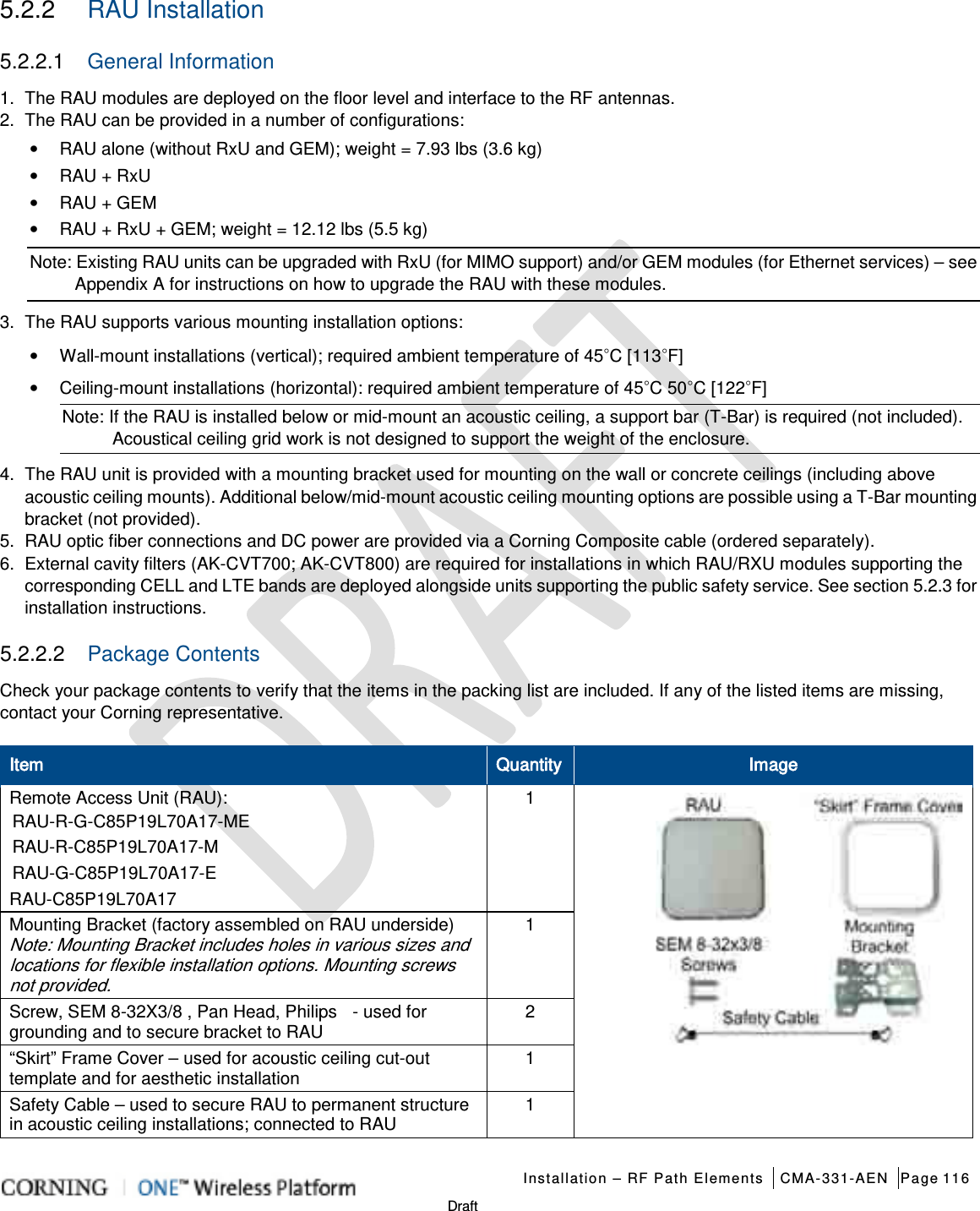   Installation – RF Path Elements CMA-331-AEN Page 116   Draft 5.2.2  RAU Installation 5.2.2.1  General Information 1.  The RAU modules are deployed on the floor level and interface to the RF antennas. 2.  The RAU can be provided in a number of configurations: • RAU alone (without RxU and GEM); weight = 7.93 lbs (3.6 kg)   • RAU + RxU • RAU + GEM • RAU + RxU + GEM; weight = 12.12 lbs (5.5 kg) Note: Existing RAU units can be upgraded with RxU (for MIMO support) and/or GEM modules (for Ethernet services) – see Appendix A for instructions on how to upgrade the RAU with these modules. 3.  The RAU supports various mounting installation options: • Wall-mount installations (vertical); required ambient temperature of 45◦C [113◦F] • Ceiling-mount installations (horizontal): required ambient temperature of 45◦C 50◦C [122◦F] Note: If the RAU is installed below or mid-mount an acoustic ceiling, a support bar (T-Bar) is required (not included). Acoustical ceiling grid work is not designed to support the weight of the enclosure. 4.  The RAU unit is provided with a mounting bracket used for mounting on the wall or concrete ceilings (including above acoustic ceiling mounts). Additional below/mid-mount acoustic ceiling mounting options are possible using a T-Bar mounting bracket (not provided). 5.  RAU optic fiber connections and DC power are provided via a Corning Composite cable (ordered separately). 6.  External cavity filters (AK-CVT700; AK-CVT800) are required for installations in which RAU/RXU modules supporting the corresponding CELL and LTE bands are deployed alongside units supporting the public safety service. See section  5.2.3 for installation instructions.   5.2.2.2  Package Contents Check your package contents to verify that the items in the packing list are included. If any of the listed items are missing, contact your Corning representative. Item Quantity Image Remote Access Unit (RAU): RAU-R-G-C85P19L70A17-ME RAU-R-C85P19L70A17-M RAU-G-C85P19L70A17-E RAU-C85P19L70A17 1            Mounting Bracket (factory assembled on RAU underside) Note: Mounting Bracket includes holes in various sizes and locations for flexible installation options. Mounting screws not provided. 1 Screw, SEM 8-32X3/8 , Pan Head, Philips  - used for grounding and to secure bracket to RAU 2 “Skirt” Frame Cover – used for acoustic ceiling cut-out template and for aesthetic installation   1 Safety Cable – used to secure RAU to permanent structure in acoustic ceiling installations; connected to RAU 1 