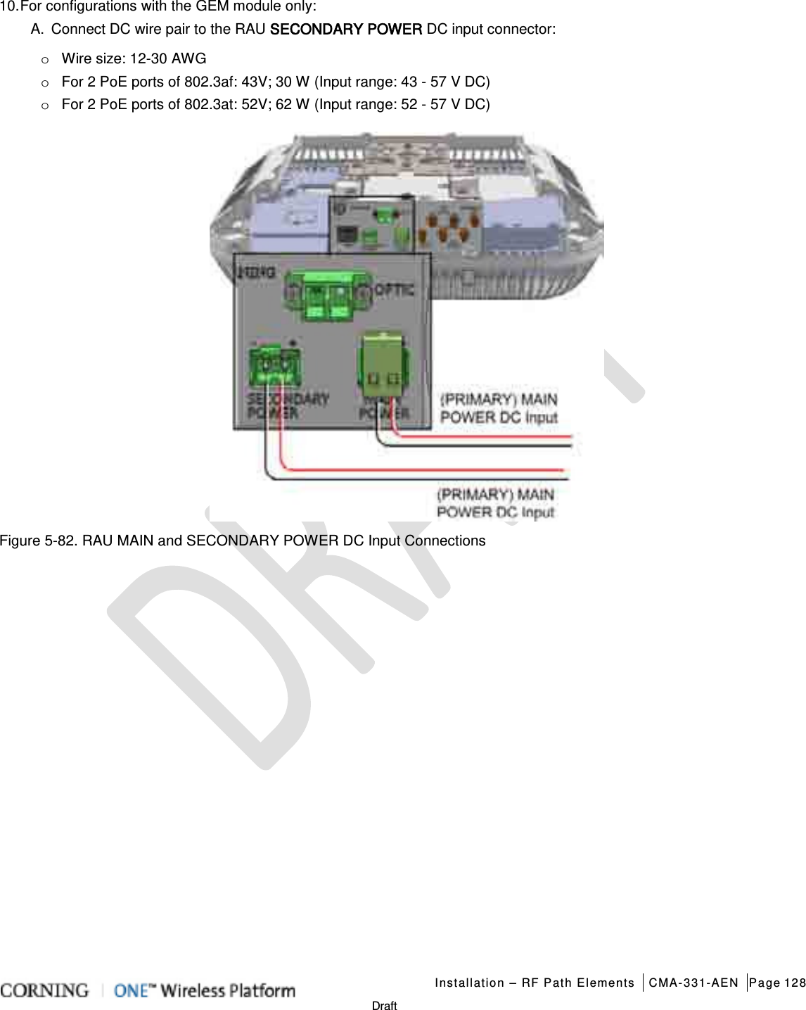   Installation – RF Path Elements CMA-331-AEN Page 128   Draft 10. For configurations with the GEM module only: A.  Connect DC wire pair to the RAU SECONDARY POWER DC input connector: o Wire size: 12-30 AWG o For 2 PoE ports of 802.3af: 43V; 30 W (Input range: 43 - 57 V DC) o For 2 PoE ports of 802.3at: 52V; 62 W (Input range: 52 - 57 V DC)  Figure  5-82. RAU MAIN and SECONDARY POWER DC Input Connections    