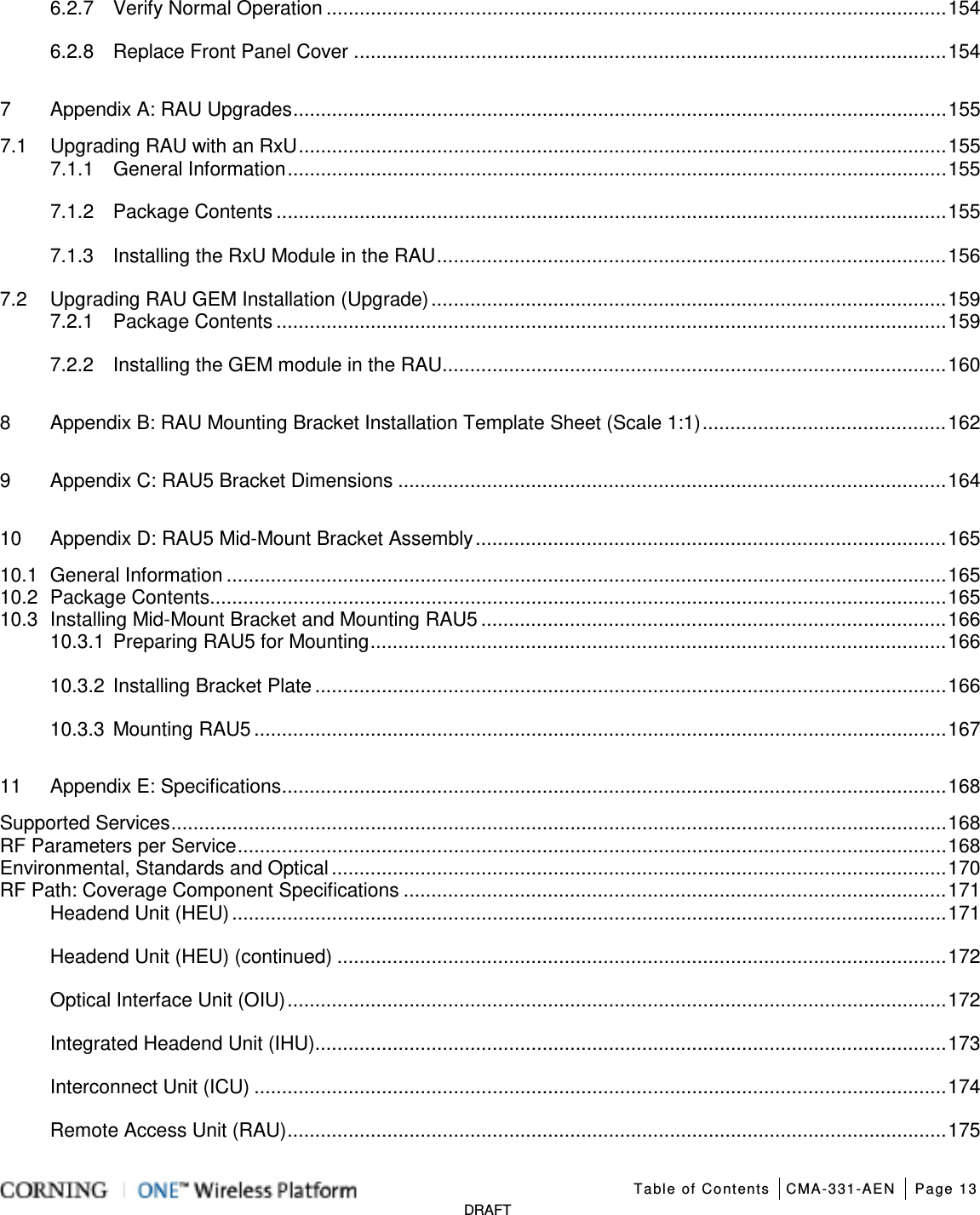   Table of Contents CMA-331-AEN Page 13   DRAFT 6.2.7 Verify Normal Operation ................................................................................................................ 154 6.2.8 Replace Front Panel Cover ........................................................................................................... 154 7 Appendix A: RAU Upgrades ...................................................................................................................... 155 7.1 Upgrading RAU with an RxU ..................................................................................................................... 155 7.1.1 General Information ....................................................................................................................... 155 7.1.2 Package Contents ......................................................................................................................... 155 7.1.3 Installing the RxU Module in the RAU ............................................................................................ 156 7.2 Upgrading RAU GEM Installation (Upgrade) ............................................................................................. 159 7.2.1 Package Contents ......................................................................................................................... 159 7.2.2 Installing the GEM module in the RAU ........................................................................................... 160 8 Appendix B: RAU Mounting Bracket Installation Template Sheet (Scale 1:1) ............................................ 162 9 Appendix C: RAU5 Bracket Dimensions ................................................................................................... 164 10 Appendix D: RAU5 Mid-Mount Bracket Assembly ..................................................................................... 165 10.1 General Information .................................................................................................................................. 165 10.2 Package Contents ..................................................................................................................................... 165 10.3 Installing Mid-Mount Bracket and Mounting RAU5 .................................................................................... 166 10.3.1 Preparing RAU5 for Mounting ........................................................................................................ 166 10.3.2 Installing Bracket Plate .................................................................................................................. 166 10.3.3 Mounting RAU5 ............................................................................................................................. 167 11 Appendix E: Specifications ........................................................................................................................ 168 Supported Services ............................................................................................................................................ 168 RF Parameters per Service ................................................................................................................................ 168 Environmental, Standards and Optical ............................................................................................................... 170 RF Path: Coverage Component Specifications .................................................................................................. 171 Headend Unit (HEU) ................................................................................................................................. 171 Headend Unit (HEU) (continued) .............................................................................................................. 172 Optical Interface Unit (OIU) ....................................................................................................................... 172 Integrated Headend Unit (IHU) .................................................................................................................. 173 Interconnect Unit (ICU) ............................................................................................................................. 174 Remote Access Unit (RAU) ....................................................................................................................... 175 