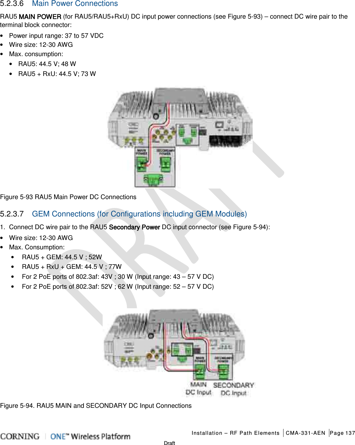   Installation – RF Path Elements CMA-331-AEN Page 137   Draft 5.2.3.6  Main Power Connections RAU5 MAIN POWER (for RAU5/RAU5+RxU) DC input power connections (see Figure  5-93) – connect DC wire pair to the terminal block connector: • Power input range: 37 to 57 VDC • Wire size: 12-30 AWG • Max. consumption: • RAU5: 44.5 V; 48 W • RAU5 + RxU: 44.5 V; 73 W  Figure  5-93 RAU5 Main Power DC Connections 5.2.3.7  GEM Connections (for Configurations including GEM Modules) 1.  Connect DC wire pair to the RAU5 Secondary Power DC input connector (see Figure  5-94): • Wire size: 12-30 AWG • Max. Consumption: • RAU5 + GEM: 44.5 V ; 52W • RAU5 + RxU + GEM: 44.5 V ; 77W • For 2 PoE ports of 802.3af: 43V ; 30 W (Input range: 43 – 57 V DC) • For 2 PoE ports of 802.3af: 52V ; 62 W (Input range: 52 – 57 V DC)   Figure  5-94. RAU5 MAIN and SECONDARY DC Input Connections  
