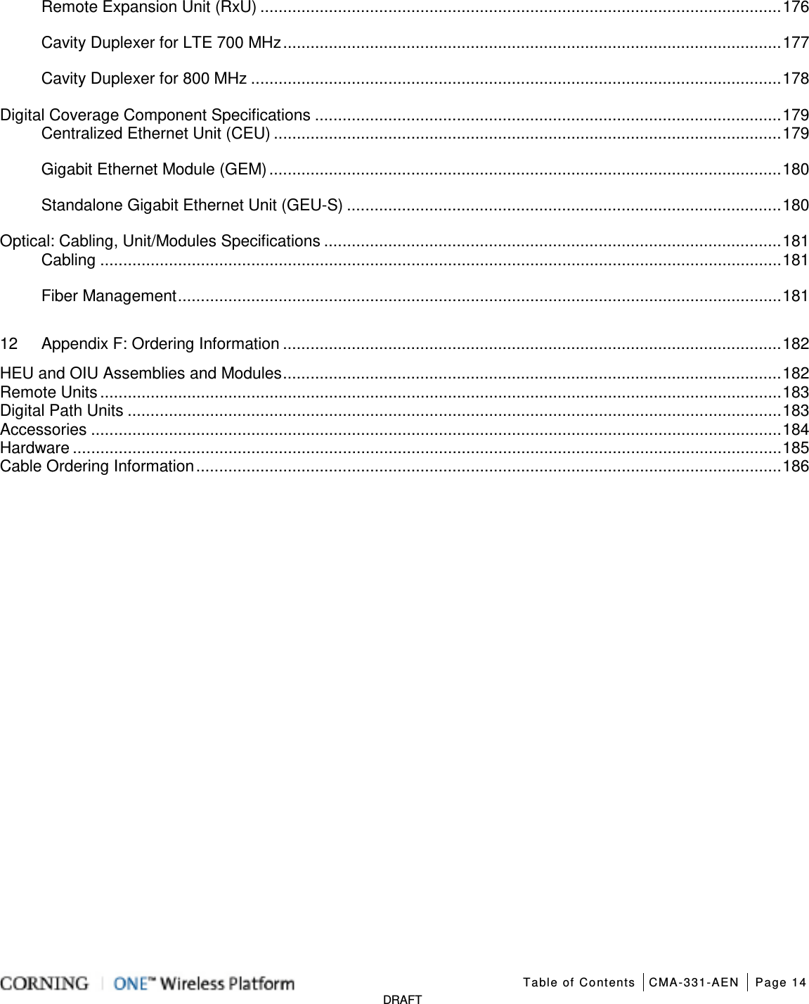   Table of Contents CMA-331-AEN Page 14   DRAFT Remote Expansion Unit (RxU) .................................................................................................................. 176 Cavity Duplexer for LTE 700 MHz ............................................................................................................. 177 Cavity Duplexer for 800 MHz .................................................................................................................... 178 Digital Coverage Component Specifications ...................................................................................................... 179 Centralized Ethernet Unit (CEU) ............................................................................................................... 179 Gigabit Ethernet Module (GEM) ................................................................................................................ 180 Standalone Gigabit Ethernet Unit (GEU-S) ............................................................................................... 180 Optical: Cabling, Unit/Modules Specifications .................................................................................................... 181 Cabling ..................................................................................................................................................... 181 Fiber Management .................................................................................................................................... 181 12 Appendix F: Ordering Information ............................................................................................................. 182 HEU and OIU Assemblies and Modules ............................................................................................................. 182 Remote Units ..................................................................................................................................................... 183 Digital Path Units ............................................................................................................................................... 183 Accessories ....................................................................................................................................................... 184 Hardware ........................................................................................................................................................... 185 Cable Ordering Information ................................................................................................................................ 186    