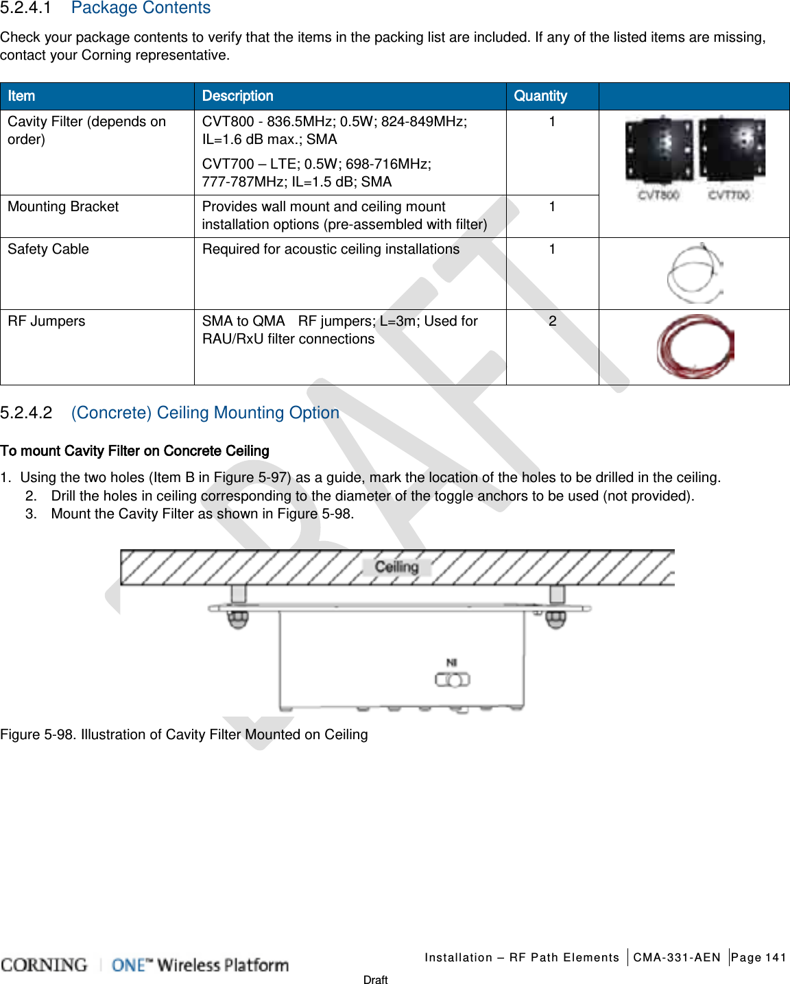   Installation – RF Path Elements CMA-331-AEN Page 141   Draft 5.2.4.1  Package Contents Check your package contents to verify that the items in the packing list are included. If any of the listed items are missing, contact your Corning representative. Item Description Quantity  Cavity Filter (depends on order) CVT800 - 836.5MHz; 0.5W; 824-849MHz; IL=1.6 dB max.; SMA 1  CVT700 – LTE; 0.5W; 698-716MHz; 777-787MHz; IL=1.5 dB; SMA Mounting Bracket Provides wall mount and ceiling mount installation options (pre-assembled with filter) 1 Safety Cable Required for acoustic ceiling installations      1  RF Jumpers SMA to QMA    RF jumpers; L=3m; Used for RAU/RxU filter connections 2  5.2.4.2  (Concrete) Ceiling Mounting Option To mount Cavity Filter on Concrete Ceiling 1.  Using the two holes (Item B in Figure  5-97) as a guide, mark the location of the holes to be drilled in the ceiling. 2.  Drill the holes in ceiling corresponding to the diameter of the toggle anchors to be used (not provided). 3.  Mount the Cavity Filter as shown in Figure  5-98.  Figure  5-98. Illustration of Cavity Filter Mounted on Ceiling   