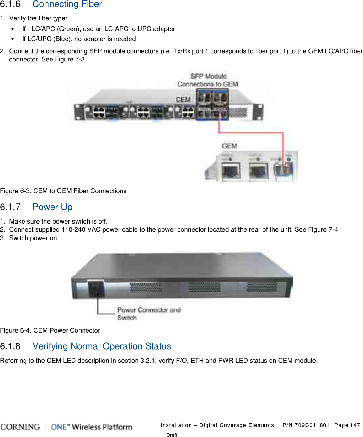   Installation – Digital Coverage Elements P/N 709C011801 Page 147   Draft 6.1.6  Connecting Fiber 1.  Verify the fiber type: • If    LC/APC (Green), use an LC-APC to UPC adapter • If LC/UPC (Blue), no adapter is needed 2.  Connect the corresponding SFP module connectors (i.e. Tx/Rx port 1 corresponds to fiber port 1) to the GEM LC/APC fiber connector. See Figure  7-3.    Figure  6-3. CEM to GEM Fiber Connections 6.1.7  Power Up 1.  Make sure the power switch is off. 2.  Connect supplied 110-240 VAC power cable to the power connector located at the rear of the unit. See Figure  7-4.   3.  Switch power on.  Figure  6-4. CEM Power Connector 6.1.8  Verifying Normal Operation Status Referring to the CEM LED description in section  3.2.1, verify F/O, ETH and PWR LED status on CEM module.   