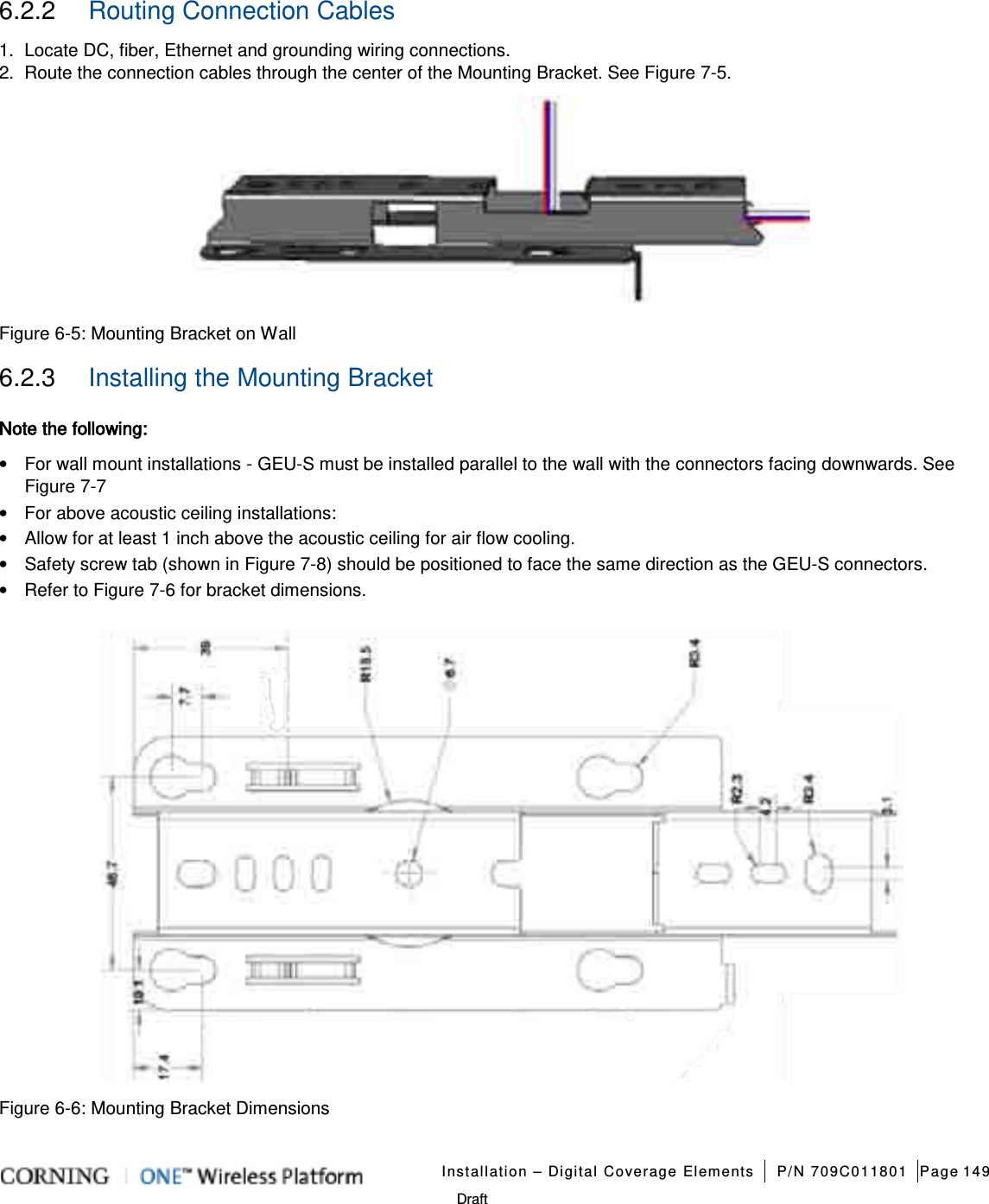   Installation – Digital Coverage Elements P/N 709C011801 Page 149   Draft 6.2.2  Routing Connection Cables 1.  Locate DC, fiber, Ethernet and grounding wiring connections. 2.  Route the connection cables through the center of the Mounting Bracket. See Figure  7-5.      Figure  6-5: Mounting Bracket on Wall 6.2.3  Installing the Mounting Bracket Note the following:   • For wall mount installations - GEU-S must be installed parallel to the wall with the connectors facing downwards. See Figure  7-7   • For above acoustic ceiling installations: • Allow for at least 1 inch above the acoustic ceiling for air flow cooling. • Safety screw tab (shown in Figure  7-8) should be positioned to face the same direction as the GEU-S connectors.   • Refer to Figure  7-6 for bracket dimensions.    Figure  6-6: Mounting Bracket Dimensions 