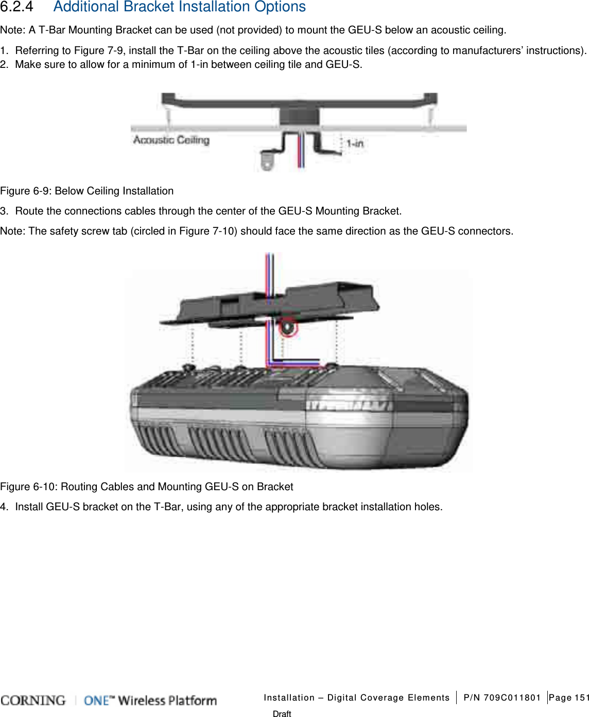   Installation – Digital Coverage Elements P/N 709C011801 Page 151   Draft 6.2.4  Additional Bracket Installation Options Note: A T-Bar Mounting Bracket can be used (not provided) to mount the GEU-S below an acoustic ceiling. 1.  Referring to Figure  7-9, install the T-Bar on the ceiling above the acoustic tiles (according to manufacturers’ instructions).   2.  Make sure to allow for a minimum of 1-in between ceiling tile and GEU-S.    Figure  6-9: Below Ceiling Installation 3.  Route the connections cables through the center of the GEU-S Mounting Bracket. Note: The safety screw tab (circled in Figure  7-10) should face the same direction as the GEU-S connectors.  Figure  6-10: Routing Cables and Mounting GEU-S on Bracket 4.  Install GEU-S bracket on the T-Bar, using any of the appropriate bracket installation holes.      