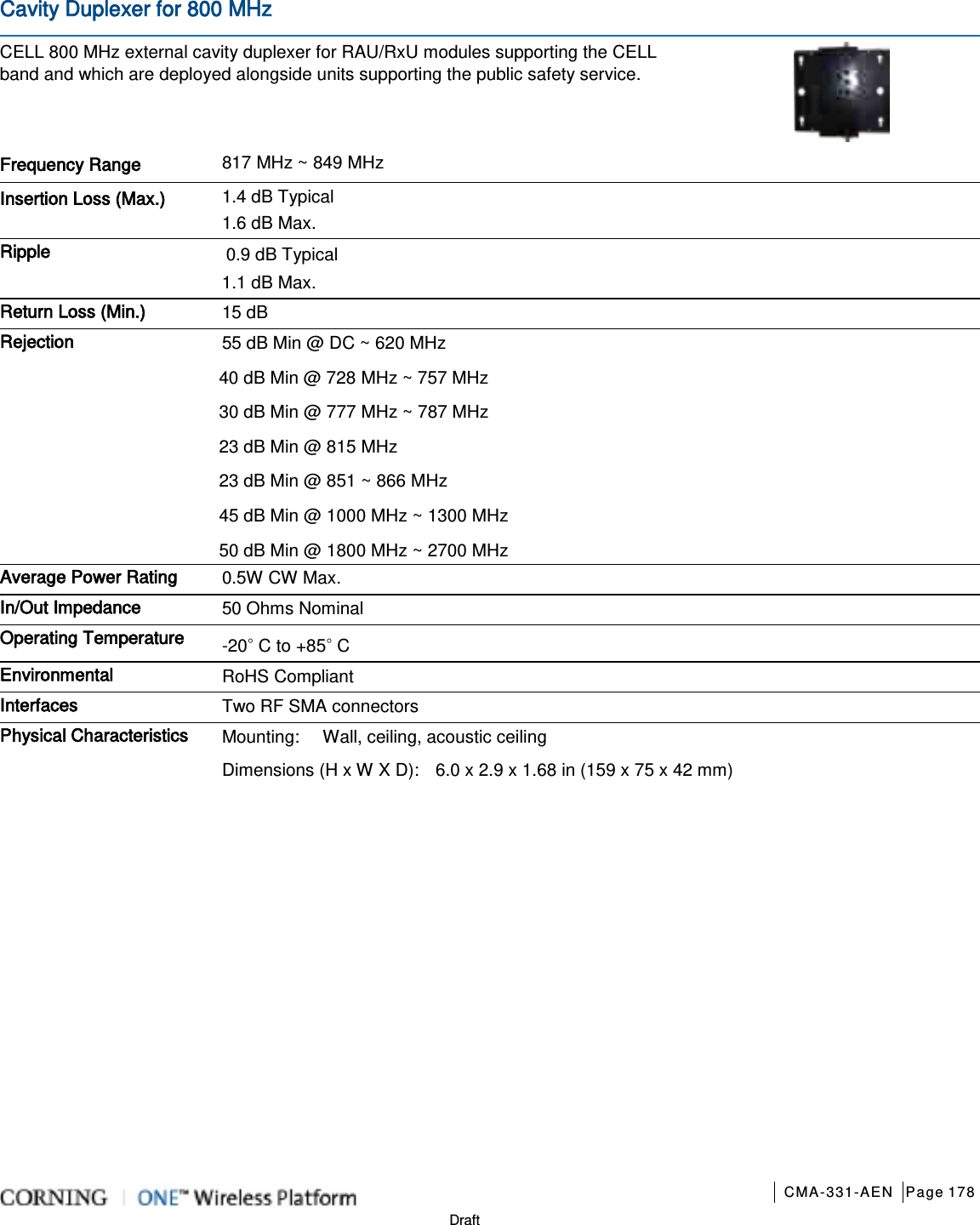       CMA-331-AEN Page 178  Draft Cavity Duplexer for 800 MHz CELL 800 MHz external cavity duplexer for RAU/RxU modules supporting the CELL band and which are deployed alongside units supporting the public safety service.  Frequency Range 817 MHz ~ 849 MHz   Insertion Loss (Max.) 1.4 dB Typical 1.6 dB Max. Ripple 0.9 dB Typical 1.1 dB Max. Return Loss (Min.) 15 dB Rejection 55 dB Min @ DC ~ 620 MHz 40 dB Min @ 728 MHz ~ 757 MHz 30 dB Min @ 777 MHz ~ 787 MHz 23 dB Min @ 815 MHz 23 dB Min @ 851 ~ 866 MHz 45 dB Min @ 1000 MHz ~ 1300 MHz 50 dB Min @ 1800 MHz ~ 2700 MHz Average Power Rating 0.5W CW Max. In/Out Impedance 50 Ohms Nominal Operating Temperature -20◦ C to +85◦ C Environmental RoHS Compliant Interfaces Two RF SMA connectors Physical Characteristics Mounting: Wall, ceiling, acoustic ceiling Dimensions (H x W X D): 6.0 x 2.9 x 1.68 in (159 x 75 x 42 mm)    