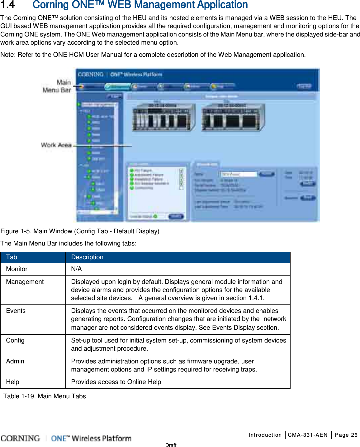   Introduction CMA-331-AEN Page 26   Draft 1.4 Corning ONE™ WEB Management Application The Corning ONE™ solution consisting of the HEU and its hosted elements is managed via a WEB session to the HEU. The GUI based WEB management application provides all the required configuration, management and monitoring options for the Corning ONE system. The ONE Web management application consists of the Main Menu bar, where the displayed side-bar and work area options vary according to the selected menu option.   Note: Refer to the ONE HCM User Manual for a complete description of the Web Management application.    Figure  1-5. Main Window (Config Tab - Default Display) The Main Menu Bar includes the following tabs: Tab Description Monitor N/A Management Displayed upon login by default. Displays general module information and device alarms and provides the configuration options for the available selected site devices.  A general overview is given in section  1.4.1.   Events Displays the events that occurred on the monitored devices and enables generating reports. Configuration changes that are initiated by the network manager are not considered events display. See Events Display section. Config Set-up tool used for initial system set-up, commissioning of system devices and adjustment procedure.   Admin Provides administration options such as firmware upgrade, user management options and IP settings required for receiving traps. Help Provides access to Online Help    Table  1-19. Main Menu Tabs   