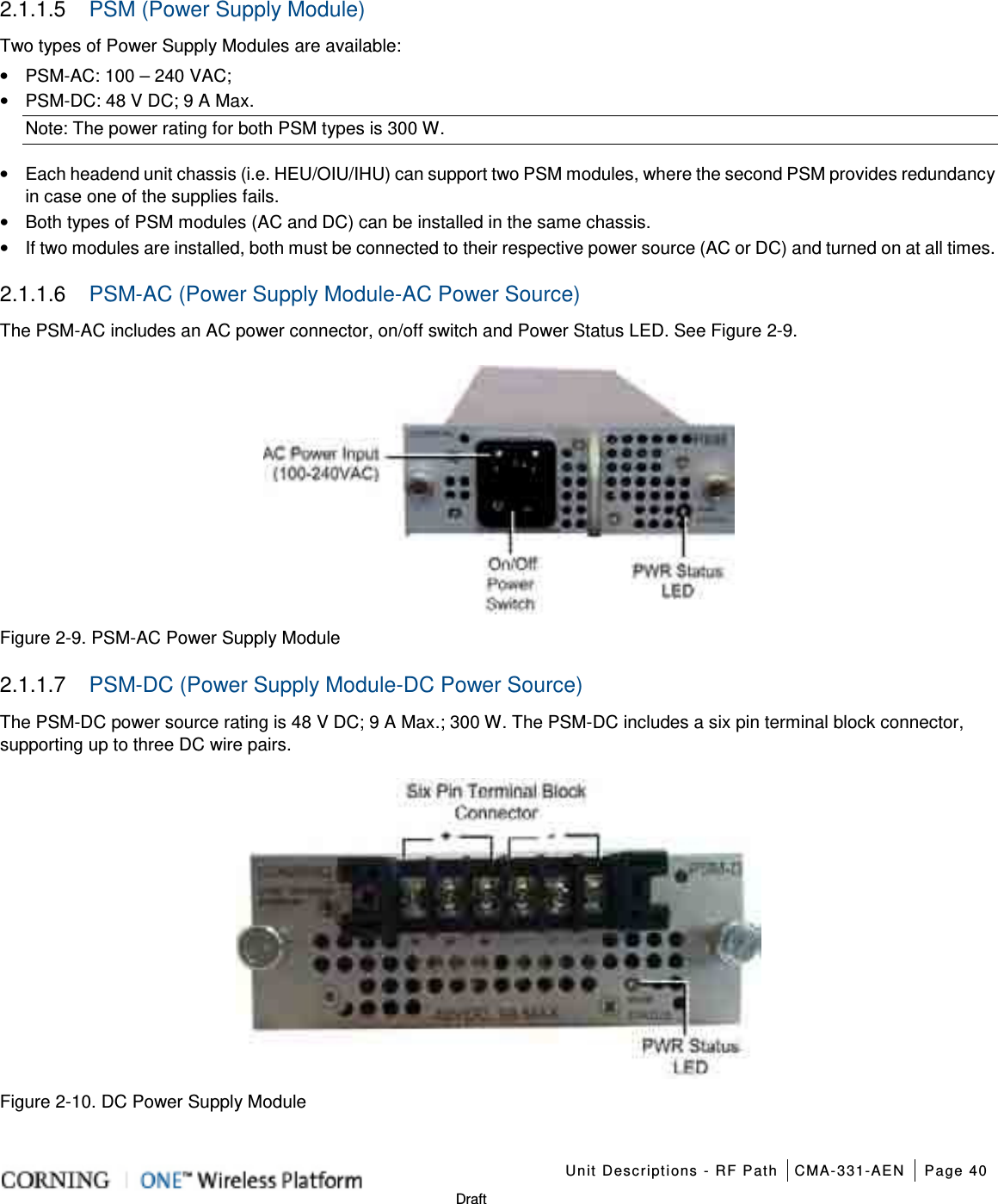    Unit Descriptions - RF Path CMA-331-AEN Page 40   Draft 2.1.1.5  PSM (Power Supply Module) Two types of Power Supply Modules are available: • PSM-AC: 100 – 240 VAC;   • PSM-DC: 48 V DC; 9 A Max. Note: The power rating for both PSM types is 300 W. • Each headend unit chassis (i.e. HEU/OIU/IHU) can support two PSM modules, where the second PSM provides redundancy in case one of the supplies fails. • Both types of PSM modules (AC and DC) can be installed in the same chassis. • If two modules are installed, both must be connected to their respective power source (AC or DC) and turned on at all times. 2.1.1.6  PSM-AC (Power Supply Module-AC Power Source) The PSM-AC includes an AC power connector, on/off switch and Power Status LED. See Figure  2-9.  Figure  2-9. PSM-AC Power Supply Module 2.1.1.7  PSM-DC (Power Supply Module-DC Power Source) The PSM-DC power source rating is 48 V DC; 9 A Max.; 300 W. The PSM-DC includes a six pin terminal block connector, supporting up to three DC wire pairs.    Figure  2-10. DC Power Supply Module  
