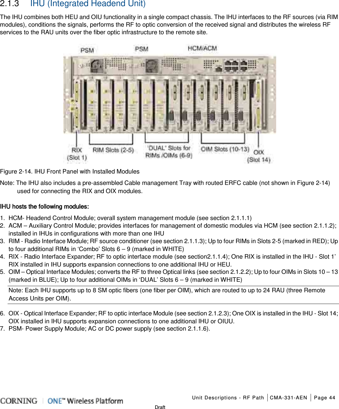   Unit Descriptions - RF Path CMA-331-AEN Page 44   Draft 2.1.3  IHU (Integrated Headend Unit) The IHU combines both HEU and OIU functionality in a single compact chassis. The IHU interfaces to the RF sources (via RIM modules), conditions the signals, performs the RF to optic conversion of the received signal and distributes the wireless RF services to the RAU units over the fiber optic infrastructure to the remote site.  Figure  2-14. IHU Front Panel with Installed Modules Note: The IHU also includes a pre-assembled Cable management Tray with routed ERFC cable (not shown in Figure  2-14) used for connecting the RIX and OIX modules. IHU hosts the following modules: 1.  HCM- Headend Control Module; overall system management module (see section  2.1.1.1) 2.  ACM – Auxiliary Control Module; provides interfaces for management of domestic modules via HCM (see section  2.1.1.2); installed in IHUs in configurations with more than one IHU   3.  RIM - Radio Interface Module; RF source conditioner (see section  2.1.1.3); Up to four RIMs in Slots 2-5 (marked in RED); Up to four additional RIMs in ‘Combo’ Slots 6 – 9 (marked in WHITE) 4.  RIX - Radio Interface Expander; RF to optic interface module (see section 2.1.1.4); One RIX is installed in the IHU - Slot 1’ RIX installed in IHU supports expansion connections to one additional IHU or HEU. 5.  OIM – Optical Interface Modules; converts the RF to three Optical links (see section  2.1.2.2); Up to four OIMs in Slots 10 – 13 (marked in BLUE); Up to four additional OIMs in ‘DUAL’ Slots 6 – 9 (marked in WHITE) Note: Each IHU supports up to 8 SM optic fibers (one fiber per OIM), which are routed to up to 24 RAU (three Remote Access Units per OIM). 6.  OIX - Optical Interface Expander; RF to optic interface Module (see section  2.1.2.3); One OIX is installed in the IHU - Slot 14; OIX installed in IHU supports expansion connections to one additional IHU or OIUU. 7.  PSM- Power Supply Module; AC or DC power supply (see section  2.1.1.6).     