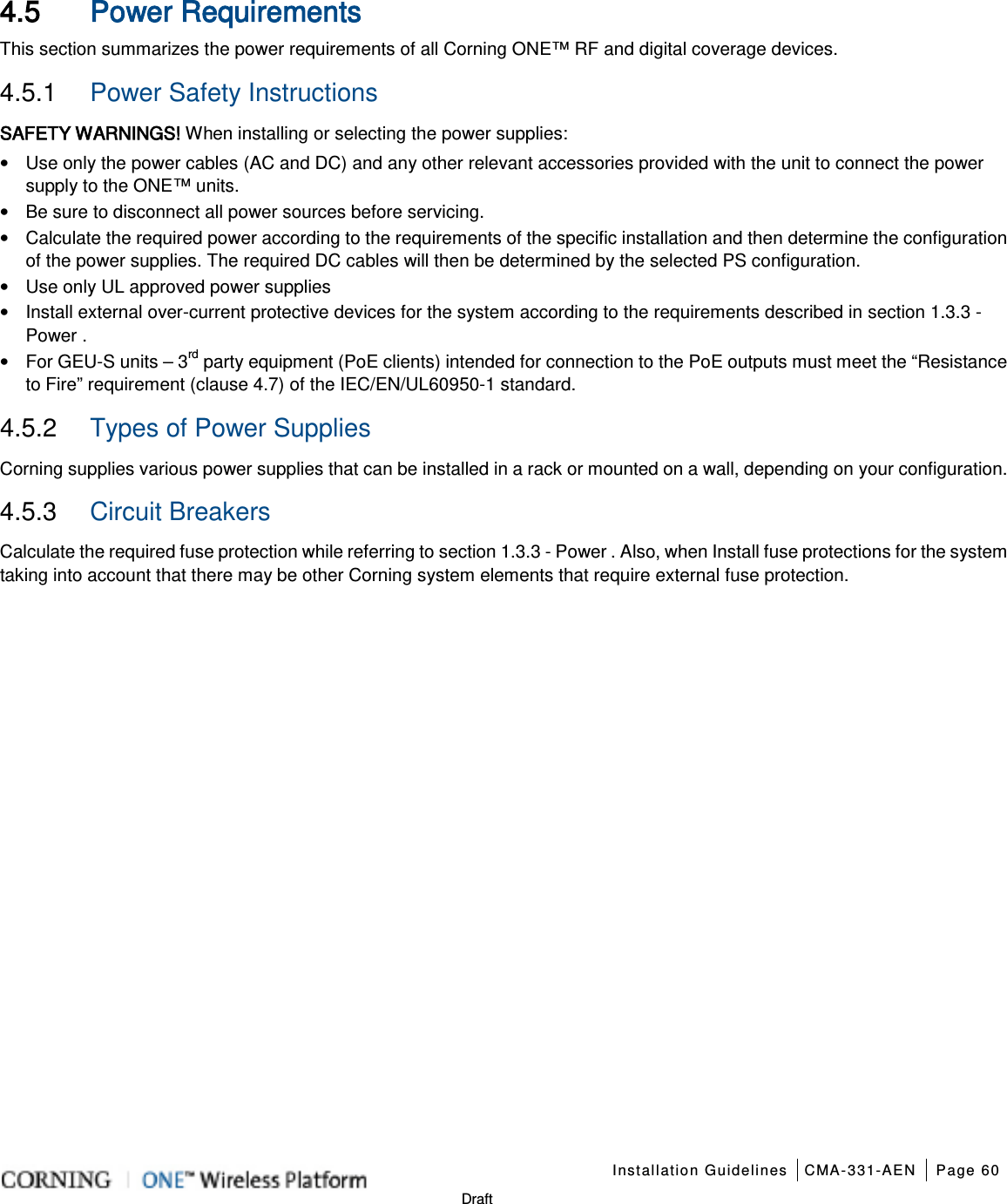    Installation Guidelines CMA-331-AEN Page 60   Draft  4.5 Power Requirements This section summarizes the power requirements of all Corning ONE™ RF and digital coverage devices. 4.5.1  Power Safety Instructions SAFETY WARNINGS! When installing or selecting the power supplies:   • Use only the power cables (AC and DC) and any other relevant accessories provided with the unit to connect the power supply to the ONE™ units. • Be sure to disconnect all power sources before servicing. • Calculate the required power according to the requirements of the specific installation and then determine the configuration of the power supplies. The required DC cables will then be determined by the selected PS configuration. • Use only UL approved power supplies   • Install external over-current protective devices for the system according to the requirements described in section  1.3.3 - Power . • For GEU-S units – 3rd party equipment (PoE clients) intended for connection to the PoE outputs must meet the “Resistance to Fire” requirement (clause 4.7) of the IEC/EN/UL60950-1 standard. 4.5.2  Types of Power Supplies Corning supplies various power supplies that can be installed in a rack or mounted on a wall, depending on your configuration.     4.5.3  Circuit Breakers Calculate the required fuse protection while referring to section  1.3.3 - Power . Also, when Install fuse protections for the system taking into account that there may be other Corning system elements that require external fuse protection.  