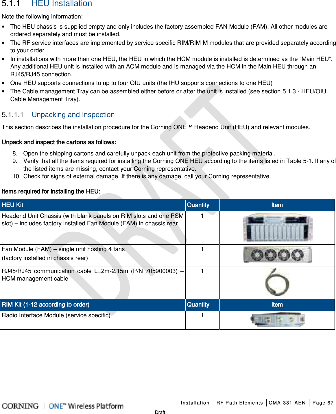   Installation – RF Path Elements CMA-331-AEN Page 67   Draft 5.1.1  HEU Installation Note the following information: • The HEU chassis is supplied empty and only includes the factory assembled FAN Module (FAM). All other modules are ordered separately and must be installed. • The RF service interfaces are implemented by service specific RIM/RIM-M modules that are provided separately according to your order. • In installations with more than one HEU, the HEU in which the HCM module is installed is determined as the “Main HEU”. Any additional HEU unit is installed with an ACM module and is managed via the HCM in the Main HEU through an RJ45/RJ45 connection. • One HEU supports connections to up to four OIU units (the IHU supports connections to one HEU) • The Cable management Tray can be assembled either before or after the unit is installed (see section  5.1.3 - HEU/OIU Cable Management Tray). 5.1.1.1  Unpacking and Inspection This section describes the installation procedure for the Corning ONE™ Headend Unit (HEU) and relevant modules.   Unpack and inspect the cartons as follows: 8.  Open the shipping cartons and carefully unpack each unit from the protective packing material. 9.  Verify that all the items required for installing the Corning ONE HEU according to the items listed in Table  5-1. If any of the listed items are missing, contact your Corning representative.  10. Check for signs of external damage. If there is any damage, call your Corning representative. Items required for installing the HEU: HEU Kit Quantity Item Headend Unit Chassis (with blank panels on RIM slots and one PSM slot) – includes factory installed Fan Module (FAM) in chassis rear 1  Fan Module (FAM) – single unit hosting 4 fans   (factory installed in chassis rear) 1  RJ45/RJ45 communication cable L=2m-2.15m (P/N 705900003) – HCM management cable 1  RIM Kit (1-12 according to order) Quantity Item Radio Interface Module (service specific)  1     