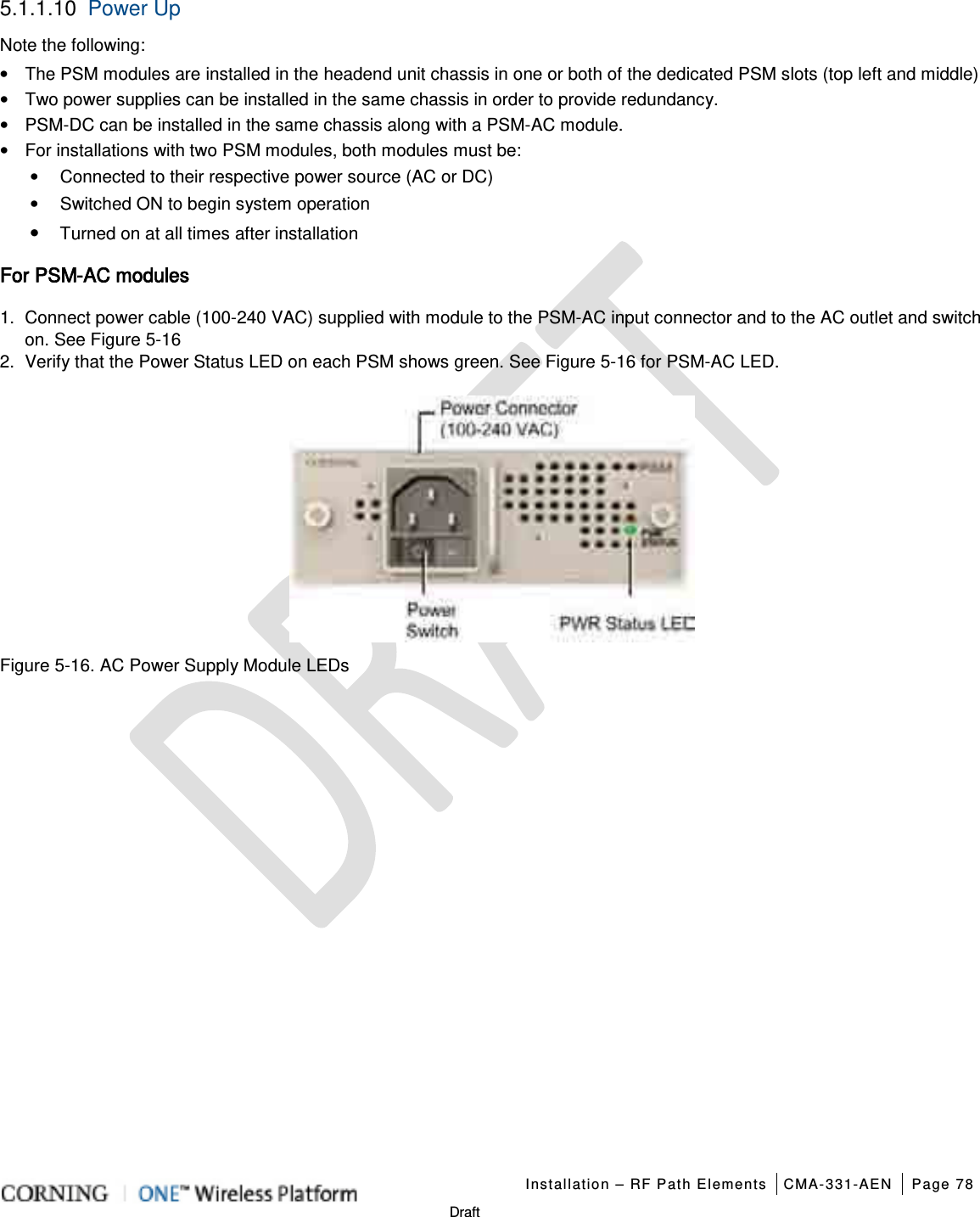   Installation – RF Path Elements CMA-331-AEN Page 78   Draft 5.1.1.10 Power Up Note the following: • The PSM modules are installed in the headend unit chassis in one or both of the dedicated PSM slots (top left and middle) • Two power supplies can be installed in the same chassis in order to provide redundancy. • PSM-DC can be installed in the same chassis along with a PSM-AC module. • For installations with two PSM modules, both modules must be: •  Connected to their respective power source (AC or DC) •  Switched ON to begin system operation • Turned on at all times after installation For PSM-AC modules 1.  Connect power cable (100-240 VAC) supplied with module to the PSM-AC input connector and to the AC outlet and switch on. See Figure  5-16 2.  Verify that the Power Status LED on each PSM shows green. See Figure  5-16 for PSM-AC LED.  Figure  5-16. AC Power Supply Module LEDs   