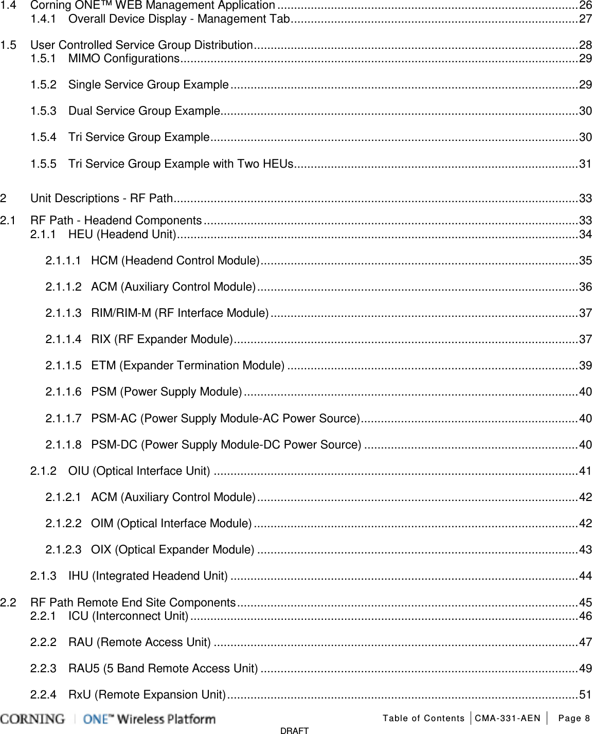   Table of Contents CMA-331-AEN Page 8   DRAFT 1.4 Corning ONE™ WEB Management Application .......................................................................................... 26 1.4.1 Overall Device Display - Management Tab ...................................................................................... 27 1.5 User Controlled Service Group Distribution ................................................................................................. 28 1.5.1 MIMO Configurations ....................................................................................................................... 29 1.5.2 Single Service Group Example ........................................................................................................ 29 1.5.3 Dual Service Group Example........................................................................................................... 30 1.5.4 Tri Service Group Example .............................................................................................................. 30 1.5.5 Tri Service Group Example with Two HEUs ..................................................................................... 31 2 Unit Descriptions - RF Path ......................................................................................................................... 33 2.1 RF Path - Headend Components ................................................................................................................ 33 2.1.1 HEU (Headend Unit) ........................................................................................................................ 34 2.1.1.1 HCM (Headend Control Module) ............................................................................................... 35 2.1.1.2 ACM (Auxiliary Control Module) ................................................................................................ 36 2.1.1.3 RIM/RIM-M (RF Interface Module) ............................................................................................ 37 2.1.1.4 RIX (RF Expander Module) ....................................................................................................... 37 2.1.1.5 ETM (Expander Termination Module) ....................................................................................... 39 2.1.1.6 PSM (Power Supply Module) .................................................................................................... 40 2.1.1.7 PSM-AC (Power Supply Module-AC Power Source) ................................................................. 40 2.1.1.8 PSM-DC (Power Supply Module-DC Power Source) ................................................................ 40 2.1.2 OIU (Optical Interface Unit) ............................................................................................................. 41 2.1.2.1 ACM (Auxiliary Control Module) ................................................................................................ 42 2.1.2.2 OIM (Optical Interface Module) ................................................................................................. 42 2.1.2.3 OIX (Optical Expander Module) ................................................................................................ 43 2.1.3 IHU (Integrated Headend Unit) ........................................................................................................ 44 2.2 RF Path Remote End Site Components ...................................................................................................... 45 2.2.1 ICU (Interconnect Unit) .................................................................................................................... 46 2.2.2 RAU (Remote Access Unit) ............................................................................................................. 47 2.2.3 RAU5 (5 Band Remote Access Unit) ............................................................................................... 49 2.2.4 RxU (Remote Expansion Unit) ......................................................................................................... 51 