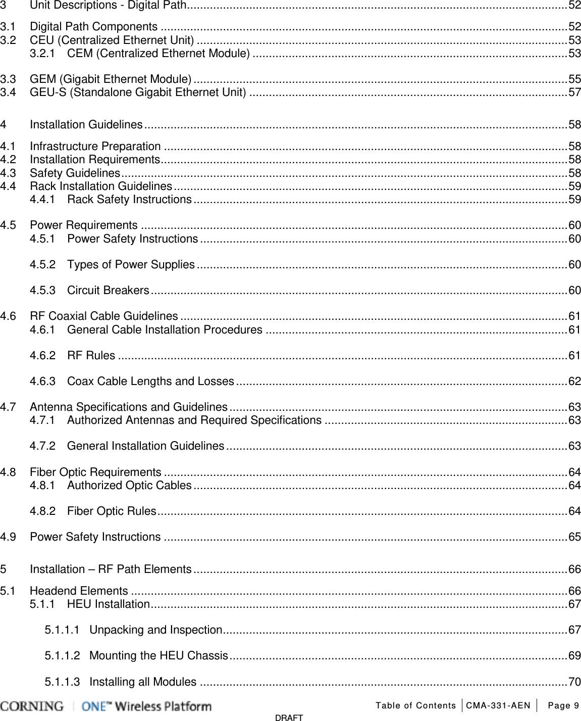   Table of Contents CMA-331-AEN Page 9   DRAFT 3 Unit Descriptions - Digital Path .................................................................................................................... 52 3.1 Digital Path Components ............................................................................................................................ 52 3.2 CEU (Centralized Ethernet Unit) ................................................................................................................. 53 3.2.1 CEM (Centralized Ethernet Module) ................................................................................................ 53 3.3 GEM (Gigabit Ethernet Module) .................................................................................................................. 55 3.4 GEU-S (Standalone Gigabit Ethernet Unit) ................................................................................................. 57 4 Installation Guidelines ................................................................................................................................. 58 4.1 Infrastructure Preparation ........................................................................................................................... 58 4.2 Installation Requirements ............................................................................................................................ 58 4.3 Safety Guidelines ........................................................................................................................................ 58 4.4 Rack Installation Guidelines ........................................................................................................................ 59 4.4.1 Rack Safety Instructions .................................................................................................................. 59 4.5 Power Requirements .................................................................................................................................. 60 4.5.1 Power Safety Instructions ................................................................................................................ 60 4.5.2 Types of Power Supplies ................................................................................................................. 60 4.5.3 Circuit Breakers ............................................................................................................................... 60 4.6 RF Coaxial Cable Guidelines ...................................................................................................................... 61 4.6.1 General Cable Installation Procedures ............................................................................................ 61 4.6.2 RF Rules ......................................................................................................................................... 61 4.6.3 Coax Cable Lengths and Losses ..................................................................................................... 62 4.7 Antenna Specifications and Guidelines ....................................................................................................... 63 4.7.1 Authorized Antennas and Required Specifications .......................................................................... 63 4.7.2 General Installation Guidelines ........................................................................................................ 63 4.8 Fiber Optic Requirements ........................................................................................................................... 64 4.8.1 Authorized Optic Cables .................................................................................................................. 64 4.8.2 Fiber Optic Rules ............................................................................................................................. 64 4.9 Power Safety Instructions ........................................................................................................................... 65 5 Installation – RF Path Elements .................................................................................................................. 66 5.1 Headend Elements ..................................................................................................................................... 66 5.1.1 HEU Installation ............................................................................................................................... 67 5.1.1.1 Unpacking and Inspection ......................................................................................................... 67 5.1.1.2 Mounting the HEU Chassis ....................................................................................................... 69 5.1.1.3 Installing all Modules ................................................................................................................ 70 