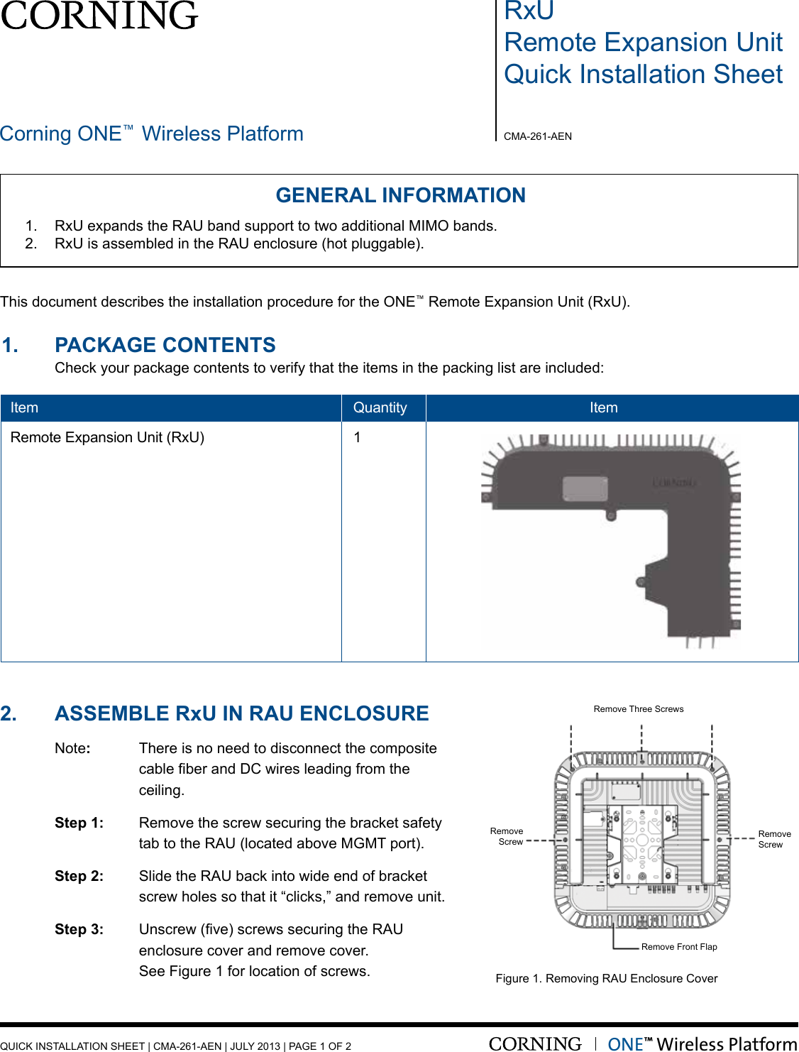 •RxURemote Expansion UnitQuick Installation SheetCorning ONE™ Wireless Platform CMA-261-AENQUICK INSTALLATION SHEET | CMA-261-AEN | JULY 2013 | PAGE 1 OF 2GENERAL INFORMATION1.  RxU expands the RAU band support to two additional MIMO bands. 2.  RxU is assembled in the RAU enclosure (hot pluggable).Unit1.    PACKAGE CONTENTS                                                                                       Check your package contents to verify that the items in the packing list are included:Item    Quantity   ItemRemote Expansion Unit (RxU)  12.   ASSEMbLE  Rxu IN RAu ENCLOSuRE Note:  There is no need to disconnect the composite    cableberandDCwiresleadingfromthe    ceiling.   Step 1:   Remove the screw securing the bracket safety      tab to the RAU (located above MGMT port).  Step 2:  Slide the RAU back into wide end of bracket      screw holes so that it “clicks,” and remove unit. Step 3: Unscrew(ve)screwssecuringtheRAU     enclosure cover and remove cover.      See Figure 1 for location of screws. Figure 1. Removing RAU Enclosure CoverONE™ Wireless PlatformThis document describes the installation procedure for the ONE™ Remote Expansion Unit (RxU).Remove Front FlapRemove Three ScrewsRemove ScrewRemove Screw