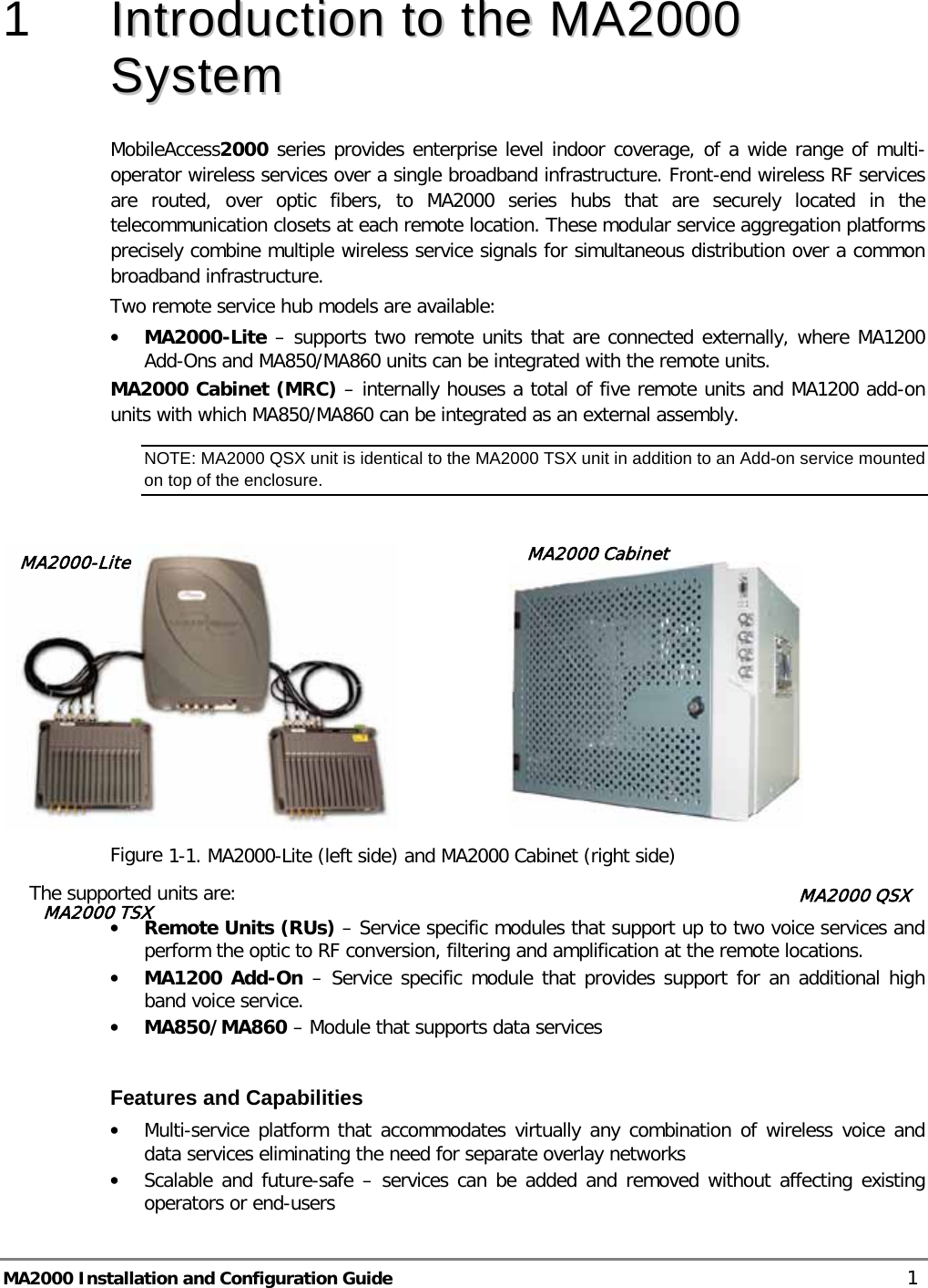  MA2000 Installation and Configuration Guide    1 1  IInnttrroodduuccttiioonn  ttoo  tthhee  MMAA22000000  SSyysstteemm  MobileAccess2000 series provides enterprise level indoor coverage, of a wide range of multi-operator wireless services over a single broadband infrastructure. Front-end wireless RF services are routed, over optic fibers, to MA2000 series hubs that are securely located in the telecommunication closets at each remote location. These modular service aggregation platforms precisely combine multiple wireless service signals for simultaneous distribution over a common broadband infrastructure.  Two remote service hub models are available: • MA2000-Lite – supports two remote units that are connected externally, where MA1200 Add-Ons and MA850/MA860 units can be integrated with the remote units.  MA2000 Cabinet (MRC) – internally houses a total of five remote units and MA1200 add-on units with which MA850/MA860 can be integrated as an external assembly. NOTE: MA2000 QSX unit is identical to the MA2000 TSX unit in addition to an Add-on service mounted on top of the enclosure.                      Figure  1-1. MA2000-Lite (left side) and MA2000 Cabinet (right side) The supported units are: • Remote Units (RUs) – Service specific modules that support up to two voice services and perform the optic to RF conversion, filtering and amplification at the remote locations.  • MA1200 Add-On – Service specific module that provides support for an additional high band voice service. • MA850/MA860 – Module that supports data services  Features and Capabilities • Multi-service platform that accommodates virtually any combination of wireless voice and data services eliminating the need for separate overlay networks • Scalable and future-safe – services can be added and removed without affecting existing operators or end-users MA2000-Lite MA2000 Cabinet MA2000 TSX MA2000 QSX 