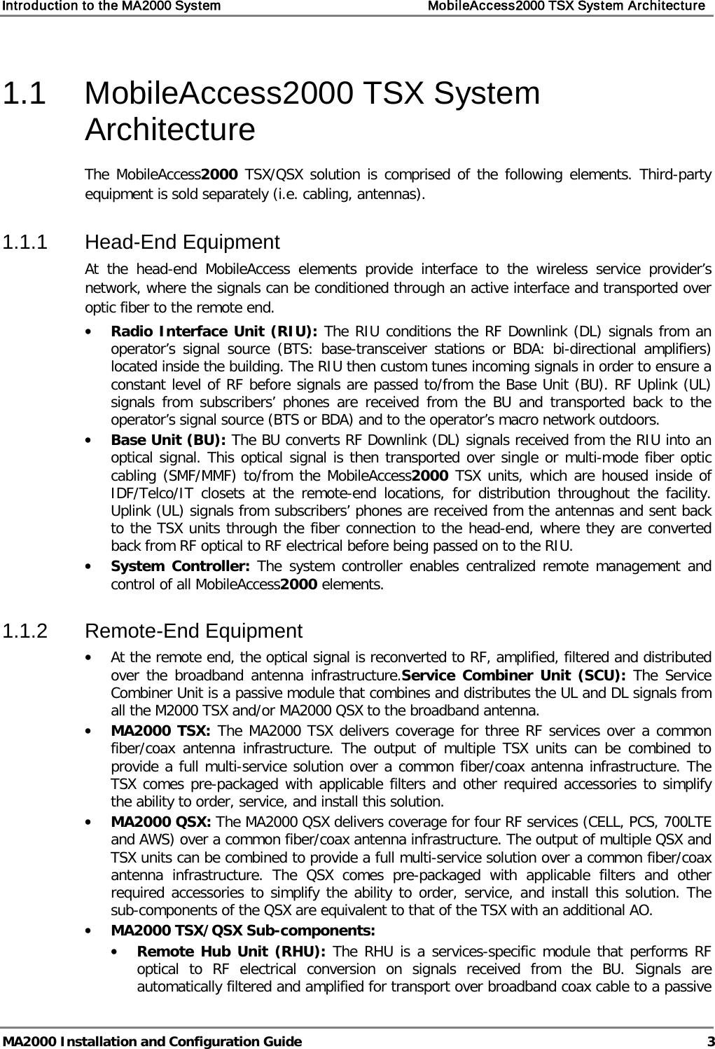 Introduction to the MA2000 System    MobileAccess2000 TSX System Architecture   MA2000 Installation and Configuration Guide  3 1.1  MobileAccess2000 TSX System Architecture The MobileAccess2000 TSX/QSX solution is comprised of the following elements. Third-party equipment is sold separately (i.e. cabling, antennas). 1.1.1  Head-End Equipment At the head-end MobileAccess elements provide interface to the wireless service provider’s network, where the signals can be conditioned through an active interface and transported over optic fiber to the remote end. • Radio Interface Unit (RIU): The RIU conditions the RF Downlink (DL) signals from an operator’s signal source (BTS: base-transceiver stations or BDA: bi-directional amplifiers) located inside the building. The RIU then custom tunes incoming signals in order to ensure a constant level of RF before signals are passed to/from the Base Unit (BU). RF Uplink (UL) signals from subscribers’ phones are received from the BU and transported back to the operator’s signal source (BTS or BDA) and to the operator’s macro network outdoors. • Base Unit (BU): The BU converts RF Downlink (DL) signals received from the RIU into an optical signal. This optical signal is then transported over single or multi-mode fiber optic cabling (SMF/MMF) to/from the MobileAccess2000 TSX units, which are housed inside of IDF/Telco/IT closets at the remote-end locations, for distribution throughout the facility. Uplink (UL) signals from subscribers’ phones are received from the antennas and sent back to the TSX units through the fiber connection to the head-end, where they are converted back from RF optical to RF electrical before being passed on to the RIU. • System Controller: The system controller enables centralized remote management and control of all MobileAccess2000 elements. 1.1.2  Remote-End Equipment • At the remote end, the optical signal is reconverted to RF, amplified, filtered and distributed over the broadband antenna infrastructure.Service Combiner Unit (SCU): The Service Combiner Unit is a passive module that combines and distributes the UL and DL signals from all the M2000 TSX and/or MA2000 QSX to the broadband antenna.  • MA2000 TSX: The MA2000 TSX delivers coverage for three RF services over a common fiber/coax antenna infrastructure. The output of multiple TSX units can be combined to provide a full multi-service solution over a common fiber/coax antenna infrastructure. The TSX comes pre-packaged with applicable filters and other required accessories to simplify the ability to order, service, and install this solution.  • MA2000 QSX: The MA2000 QSX delivers coverage for four RF services (CELL, PCS, 700LTE and AWS) over a common fiber/coax antenna infrastructure. The output of multiple QSX and TSX units can be combined to provide a full multi-service solution over a common fiber/coax antenna infrastructure. The QSX comes pre-packaged with applicable filters and other required accessories to simplify the ability to order, service, and install this solution. The sub-components of the QSX are equivalent to that of the TSX with an additional AO. • MA2000 TSX/QSX Sub-components: • Remote Hub Unit (RHU): The RHU is a services-specific module that performs RF optical to RF electrical conversion on signals received from the BU. Signals are automatically filtered and amplified for transport over broadband coax cable to a passive 