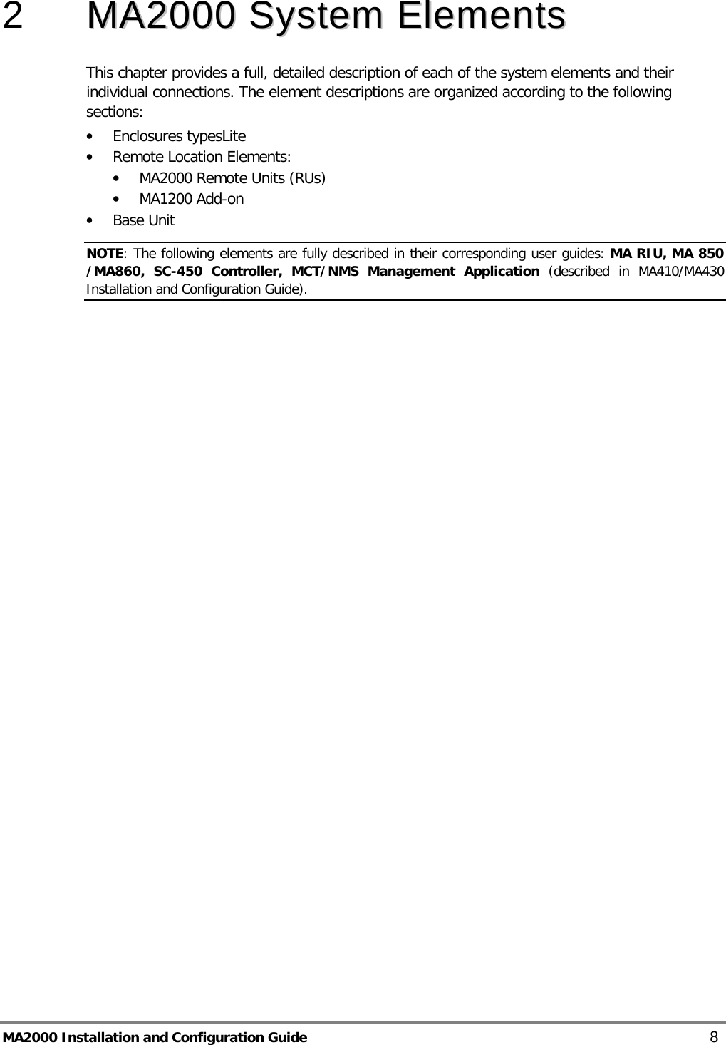  MA2000 Installation and Configuration Guide    8 2  MMAA22000000  SSyysstteemm  EElleemmeennttss  This chapter provides a full, detailed description of each of the system elements and their individual connections. The element descriptions are organized according to the following sections: • Enclosures typesLite  • Remote Location Elements: • MA2000 Remote Units (RUs) • MA1200 Add-on • Base Unit NOTE: The following elements are fully described in their corresponding user guides: MA RIU, MA 850 /MA860,  SC-450 Controller,  MCT/NMS Management Application (described in MA410/MA430 Installation and Configuration Guide).   