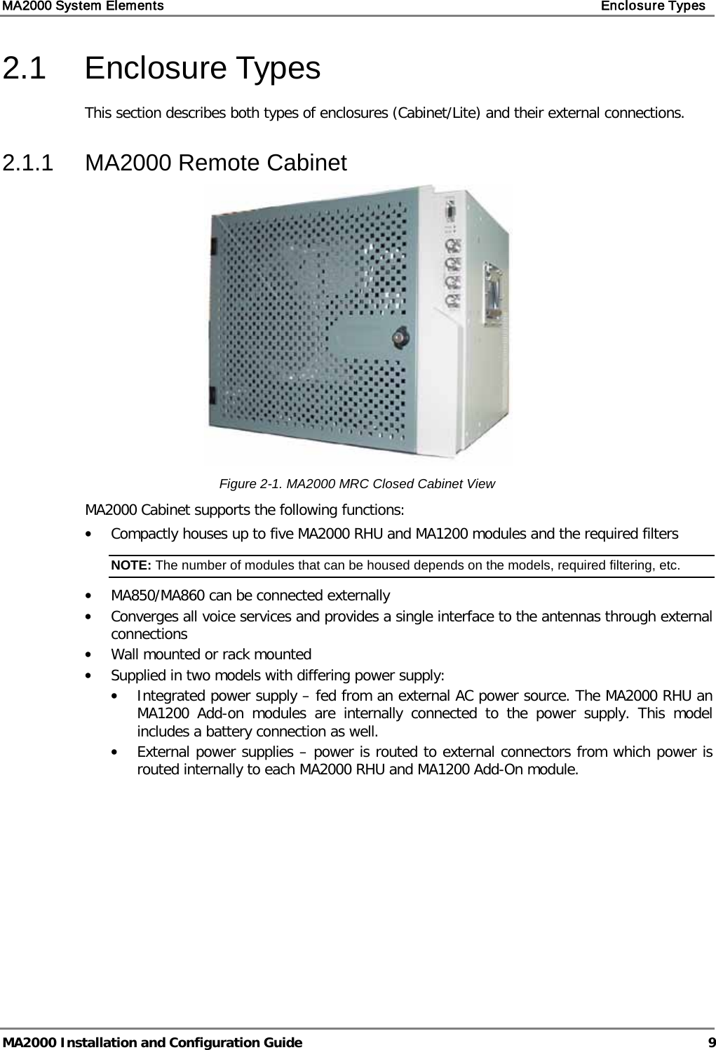 MA2000 System Elements    Enclosure Types   MA2000 Installation and Configuration Guide  9 2.1  Enclosure Types This section describes both types of enclosures (Cabinet/Lite) and their external connections.  2.1.1  MA2000 Remote Cabinet  Figure  2-1. MA2000 MRC Closed Cabinet View MA2000 Cabinet supports the following functions: • Compactly houses up to five MA2000 RHU and MA1200 modules and the required filters NOTE: The number of modules that can be housed depends on the models, required filtering, etc. • MA850/MA860 can be connected externally • Converges all voice services and provides a single interface to the antennas through external connections • Wall mounted or rack mounted • Supplied in two models with differing power supply:  • Integrated power supply – fed from an external AC power source. The MA2000 RHU an MA1200 Add-on  modules are internally connected to the power supply. This model includes a battery connection as well. • External power supplies – power is routed to external connectors from which power is routed internally to each MA2000 RHU and MA1200 Add-On module.    