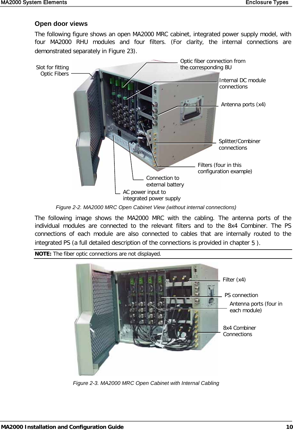 MA2000 System Elements    Enclosure Types   MA2000 Installation and Configuration Guide  10 Open door views The following figure shows an open MA2000 MRC cabinet, integrated power supply model, with four  MA2000 RHU modules and four filters. (For clarity, the internal connections are demonstrated separately in Figure  23).    Figure  2-2. MA2000 MRC Open Cabinet View (without internal connections) The following image shows the MA2000 MRC with the cabling. The antenna ports of the individual modules are connected to the relevant  filters  and to the 8x4 Combiner. The PS connections of each module are also connected to cables that are internally routed to the integrated PS (a full detailed description of the connections is provided in chapter  5 ).  NOTE: The fiber optic connections are not displayed.  Figure  2-3. MA2000 MRC Open Cabinet with Internal Cabling    Optic fiber connection from the corresponding BU Slot for fitting Optic Fibers AC power input to integrated power supply Internal DC module connections Splitter/Combiner connections Filters (four in this configuration example) Connection to external battery Antenna ports (x4) 8x4 Combiner Connections Filter (x4) Antenna ports (four in each module) PS connection 