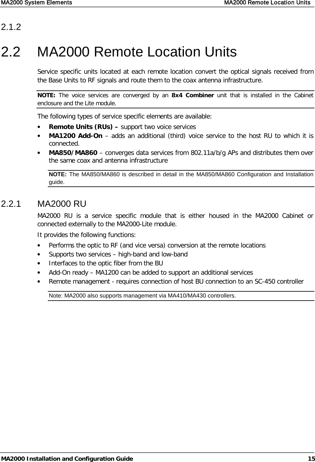 MA2000 System Elements    MA2000 Remote Location Units   MA2000 Installation and Configuration Guide  15 2.1.2   2.2  MA2000 Remote Location Units Service specific units located at each remote location convert the optical signals received from the Base Units to RF signals and route them to the coax antenna infrastructure.  NOTE:  The voice services are converged by an 8x4 Combiner unit that is installed in the Cabinet enclosure and the Lite module.  The following types of service specific elements are available: • Remote Units (RUs) – support two voice services • MA1200 Add-On – adds an additional (third) voice service to the host RU to which it is connected.  • MA850/MA860 – converges data services from 802.11a/b/g APs and distributes them over the same coax and antenna infrastructure NOTE: The MA850/MA860 is described in detail in the MA850/MA860 Configuration and Installation guide.  2.2.1  MA2000 RU MA2000 RU is a service specific module that is either housed in the MA2000 Cabinet or connected externally to the MA2000-Lite module.  It provides the following functions: • Performs the optic to RF (and vice versa) conversion at the remote locations • Supports two services – high-band and low-band • Interfaces to the optic fiber from the BU • Add-On ready – MA1200 can be added to support an additional services • Remote management - requires connection of host BU connection to an SC-450 controller Note: MA2000 also supports management via MA410/MA430 controllers.    