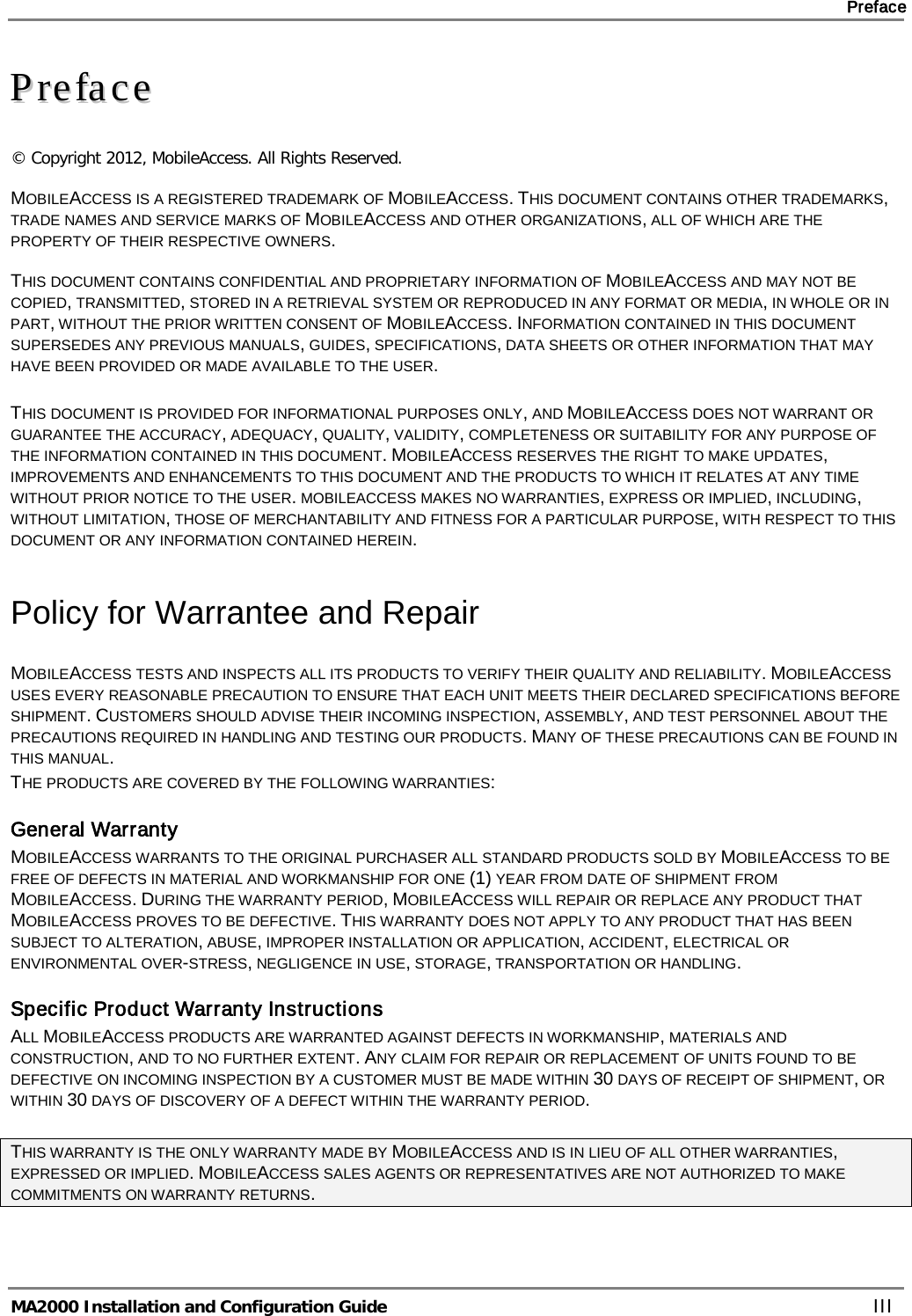     Preface       MA2000 Installation and Configuration Guide    III PPrreeffaaccee  © Copyright 2012, MobileAccess. All Rights Reserved.  MOBILEACCESS IS A REGISTERED TRADEMARK OF MOBILEACCESS. THIS DOCUMENT CONTAINS OTHER TRADEMARKS, TRADE NAMES AND SERVICE MARKS OF MOBILEACCESS AND OTHER ORGANIZATIONS, ALL OF WHICH ARE THE PROPERTY OF THEIR RESPECTIVE OWNERS.    THIS DOCUMENT CONTAINS CONFIDENTIAL AND PROPRIETARY INFORMATION OF MOBILEACCESS AND MAY NOT BE COPIED, TRANSMITTED, STORED IN A RETRIEVAL SYSTEM OR REPRODUCED IN ANY FORMAT OR MEDIA, IN WHOLE OR IN PART, WITHOUT THE PRIOR WRITTEN CONSENT OF MOBILEACCESS. INFORMATION CONTAINED IN THIS DOCUMENT SUPERSEDES ANY PREVIOUS MANUALS, GUIDES, SPECIFICATIONS, DATA SHEETS OR OTHER INFORMATION THAT MAY HAVE BEEN PROVIDED OR MADE AVAILABLE TO THE USER.   THIS DOCUMENT IS PROVIDED FOR INFORMATIONAL PURPOSES ONLY, AND MOBILEACCESS DOES NOT WARRANT OR GUARANTEE THE ACCURACY, ADEQUACY, QUALITY, VALIDITY, COMPLETENESS OR SUITABILITY FOR ANY PURPOSE OF THE INFORMATION CONTAINED IN THIS DOCUMENT. MOBILEACCESS RESERVES THE RIGHT TO MAKE UPDATES, IMPROVEMENTS AND ENHANCEMENTS TO THIS DOCUMENT AND THE PRODUCTS TO WHICH IT RELATES AT ANY TIME WITHOUT PRIOR NOTICE TO THE USER. MOBILEACCESS MAKES NO WARRANTIES, EXPRESS OR IMPLIED, INCLUDING, WITHOUT LIMITATION, THOSE OF MERCHANTABILITY AND FITNESS FOR A PARTICULAR PURPOSE, WITH RESPECT TO THIS DOCUMENT OR ANY INFORMATION CONTAINED HEREIN. Policy for Warrantee and Repair MOBILEACCESS TESTS AND INSPECTS ALL ITS PRODUCTS TO VERIFY THEIR QUALITY AND RELIABILITY. MOBILEACCESS USES EVERY REASONABLE PRECAUTION TO ENSURE THAT EACH UNIT MEETS THEIR DECLARED SPECIFICATIONS BEFORE SHIPMENT. CUSTOMERS SHOULD ADVISE THEIR INCOMING INSPECTION, ASSEMBLY, AND TEST PERSONNEL ABOUT THE PRECAUTIONS REQUIRED IN HANDLING AND TESTING OUR PRODUCTS. MANY OF THESE PRECAUTIONS CAN BE FOUND IN THIS MANUAL. THE PRODUCTS ARE COVERED BY THE FOLLOWING WARRANTIES: General Warranty MOBILEACCESS WARRANTS TO THE ORIGINAL PURCHASER ALL STANDARD PRODUCTS SOLD BY MOBILEACCESS TO BE FREE OF DEFECTS IN MATERIAL AND WORKMANSHIP FOR ONE (1) YEAR FROM DATE OF SHIPMENT FROM MOBILEACCESS. DURING THE WARRANTY PERIOD, MOBILEACCESS WILL REPAIR OR REPLACE ANY PRODUCT THAT MOBILEACCESS PROVES TO BE DEFECTIVE. THIS WARRANTY DOES NOT APPLY TO ANY PRODUCT THAT HAS BEEN SUBJECT TO ALTERATION, ABUSE, IMPROPER INSTALLATION OR APPLICATION, ACCIDENT, ELECTRICAL OR ENVIRONMENTAL OVER-STRESS, NEGLIGENCE IN USE, STORAGE, TRANSPORTATION OR HANDLING. Specific Product Warranty Instructions ALL MOBILEACCESS PRODUCTS ARE WARRANTED AGAINST DEFECTS IN WORKMANSHIP, MATERIALS AND CONSTRUCTION, AND TO NO FURTHER EXTENT. ANY CLAIM FOR REPAIR OR REPLACEMENT OF UNITS FOUND TO BE DEFECTIVE ON INCOMING INSPECTION BY A CUSTOMER MUST BE MADE WITHIN 30 DAYS OF RECEIPT OF SHIPMENT, OR WITHIN 30 DAYS OF DISCOVERY OF A DEFECT WITHIN THE WARRANTY PERIOD.  THIS WARRANTY IS THE ONLY WARRANTY MADE BY MOBILEACCESS AND IS IN LIEU OF ALL OTHER WARRANTIES, EXPRESSED OR IMPLIED. MOBILEACCESS SALES AGENTS OR REPRESENTATIVES ARE NOT AUTHORIZED TO MAKE COMMITMENTS ON WARRANTY RETURNS.    