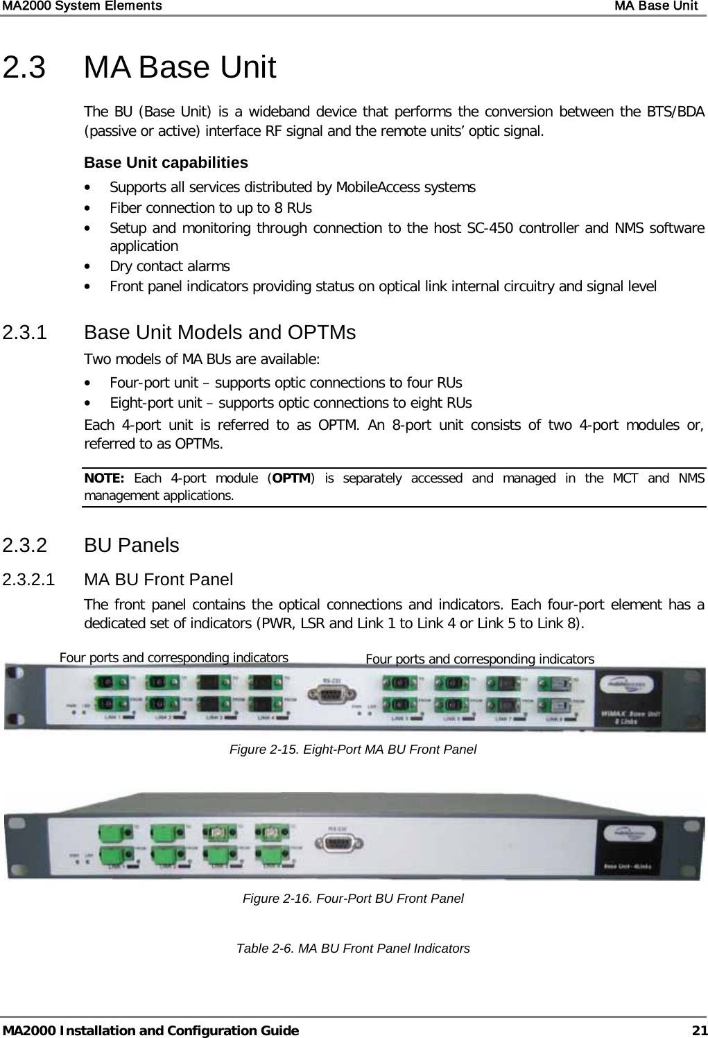 MA2000 System Elements    MA Base Unit   MA2000 Installation and Configuration Guide  21 2.3  MA Base Unit  The BU (Base Unit) is a wideband device that performs the conversion between the BTS/BDA (passive or active) interface RF signal and the remote units’ optic signal.  Base Unit capabilities • Supports all services distributed by MobileAccess systems • Fiber connection to up to 8 RUs • Setup and monitoring through connection to the host SC-450 controller and NMS software application • Dry contact alarms • Front panel indicators providing status on optical link internal circuitry and signal level 2.3.1  Base Unit Models and OPTMs Two models of MA BUs are available:  • Four-port unit – supports optic connections to four RUs • Eight-port unit – supports optic connections to eight RUs Each 4-port unit is referred to as OPTM. An 8-port unit consists of two 4-port modules or, referred to as OPTMs.  NOTE:  Each 4-port module (OPTM)  is separately  accessed and managed in the MCT and NMS management applications. 2.3.2  BU Panels 2.3.2.1  MA BU Front Panel The front panel contains the optical connections and indicators. Each four-port element has a dedicated set of indicators (PWR, LSR and Link 1 to Link 4 or Link 5 to Link 8).   Figure  2-15. Eight-Port MA BU Front Panel   Figure  2-16. Four-Port BU Front Panel  Table  2-6. MA BU Front Panel Indicators Four ports and corresponding indicators Four ports and corresponding indicators 