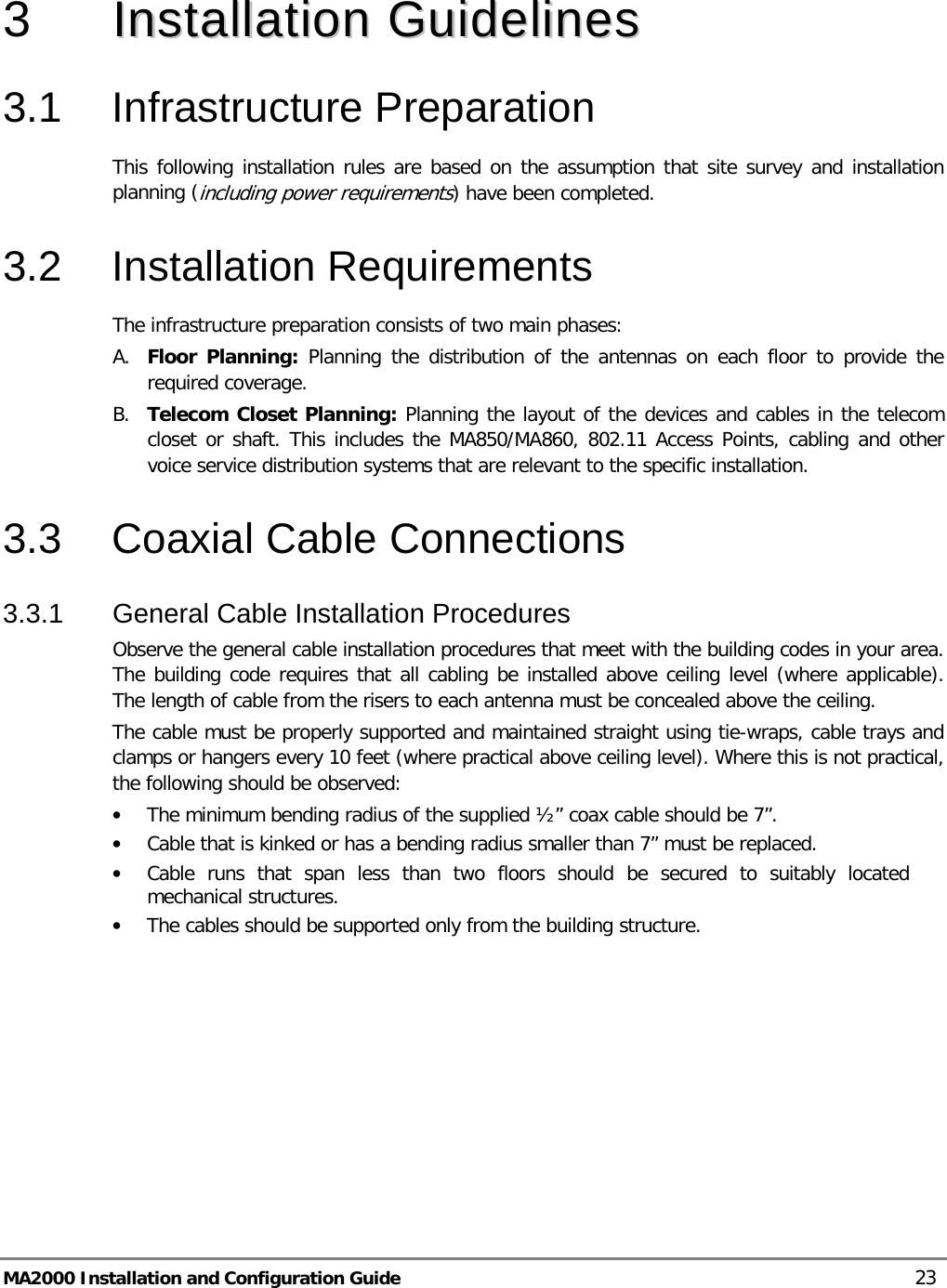  MA2000 Installation and Configuration Guide    23  3  IInnssttaallllaattiioonn  GGuuiiddeelliinneess  3.1  Infrastructure Preparation This following installation rules are based on the assumption that site survey and installation planning (including power requirements) have been completed.  3.2  Installation Requirements The infrastructure preparation consists of two main phases: A. Floor Planning: Planning the distribution of the antennas on each floor to provide the required coverage.  B. Telecom Closet Planning: Planning the layout of the devices and cables in the telecom closet or shaft. This includes the MA850/MA860, 802.11 Access Points, cabling and other voice service distribution systems that are relevant to the specific installation. 3.3  Coaxial Cable Connections 3.3.1  General Cable Installation Procedures Observe the general cable installation procedures that meet with the building codes in your area. The building code requires that all cabling be installed above ceiling level (where applicable). The length of cable from the risers to each antenna must be concealed above the ceiling.  The cable must be properly supported and maintained straight using tie-wraps, cable trays and clamps or hangers every 10 feet (where practical above ceiling level). Where this is not practical, the following should be observed: • The minimum bending radius of the supplied ½” coax cable should be 7”. • Cable that is kinked or has a bending radius smaller than 7” must be replaced. • Cable runs that span less than two floors should be secured to suitably located mechanical structures. • The cables should be supported only from the building structure.    