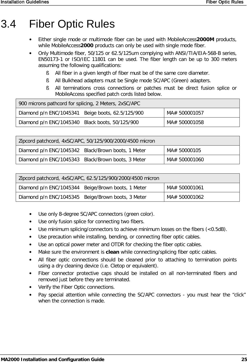 Installation Guidelines    Fiber Optic Rules   MA2000 Installation and Configuration Guide  25 3.4  Fiber Optic Rules • Either single mode or multimode fiber can be used with MobileAccess2000M products, while MobileAccess2000 products can only be used with single mode fiber. • Only Multimode fiber, 50/125 or 62.5/125um complying with ANSI/TIA/EIA-568-B series, EN50173-1 or ISO/IEC 11801 can be used. The fiber length can be up to 300 meters assuming the following qualifications: § All fiber in a given length of fiber must be of the same core diameter.  § All Bulkhead adapters must be Single mode SC/APC (Green) adapters.  § All terminations cross connections or patches must be direct fusion splice or MobileAccess specified patch cords listed below.  900 microns pathcord for splicing, 2 Meters, 2xSC/APC Diamond p/n ENC/1045341   Beige boots, 62.5/125/900 MA# 500001057 Diamond p/n ENC/1045340   Black boots, 50/125/900 MA# 500001058  Zipcord patchcord, 4xSC/APC, 50/125/900/2000/4500 micron Diamond p/n ENC/1045342   Black/Brown boots, 1 Meter MA# 50000105 Diamond p/n ENC/1045343   Black/Brown boots, 3 Meter MA# 500001060  Zipcord patchcord, 4xSC/APC, 62.5/125/900/2000/4500 micron Diamond p/n ENC/1045344   Beige/Brown boots, 1 Meter MA# 500001061 Diamond p/n ENC/1045345   Beige/Brown boots, 3 Meter MA# 500001062  • Use only 8-degree SC/APC connectors (green color). • Use only fusion splice for connecting two fibers. • Use minimum splicing/connectors to achieve minimum losses on the fibers (&lt;0.5dB). • Use precaution while installing, bending, or connecting fiber optic cables. • Use an optical power meter and OTDR for checking the fiber optic cables. • Make sure the environment is clean while connecting/splicing fiber optic cables.  • All fiber optic connections should be cleaned prior to attaching to termination points using a dry cleaning device (i.e. Cletop or equivalent). • Fiber connector protective caps should be installed on all non-terminated fibers and removed just before they are terminated. • Verify the Fiber Optic connections.  • Pay special attention while connecting the SC/APC connectors - you must hear the “click” when the connection is made. 