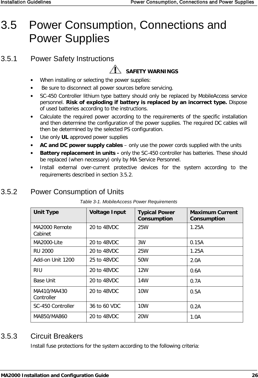 Installation Guidelines    Power Consumption, Connections and Power Supplies   MA2000 Installation and Configuration Guide  26 3.5  Power Consumption, Connections and Power Supplies 3.5.1  Power Safety Instructions    SAFETY WARNINGS • When installing or selecting the power supplies:  •  Be sure to disconnect all power sources before servicing. • SC-450 Controller lithium type battery should only be replaced by MobileAccess service personnel. Risk of exploding if battery is replaced by an incorrect type. Dispose of used batteries according to the instructions. • Calculate the required power according to the requirements of the specific installation and then determine the configuration of the power supplies. The required DC cables will then be determined by the selected PS configuration. • Use only UL approved power supplies  • AC and DC power supply cables – only use the power cords supplied with the units  • Battery replacement in units - only the SC-450 controller has batteries. These should be replaced (when necessary) only by MA Service Personnel. • Install external over-current protective devices for the system according to the requirements described in section  3.5.2. 3.5.2  Power Consumption of Units Table  3-1. MobileAccess Power Requirements Unit Type Voltage Input Typical Power Consumption Maximum Current Consumption MA2000 Remote Cabinet  20 to 48VDC  25W  1.25A MA2000-Lite 20 to 48VDC  3W  0.15A RU 2000 20 to 48VDC 25W 1.25A Add-on Unit 1200 25 to 48VDC 50W 2.0A RIU  20 to 48VDC 12W 0.6A Base Unit 20 to 48VDC 14W 0.7A MA410/MA430 Controller 20 to 48VDC 10W 0.5A SC-450 Controller 36 to 60 VDC 10W 0.2A MA850/MA860 20 to 48VDC 20W 1.0A 3.5.3  Circuit Breakers Install fuse protections for the system according to the following criteria:  