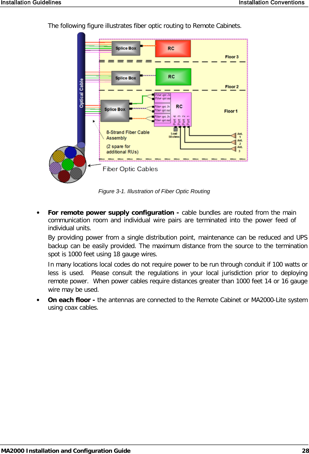 Installation Guidelines    Installation Conventions   MA2000 Installation and Configuration Guide  28 The following figure illustrates fiber optic routing to Remote Cabinets.  Figure  3-1. Illustration of Fiber Optic Routing  • For remote power supply configuration - cable bundles are routed from the main communication room and individual wire pairs are terminated into the power feed of individual units.   By providing power from a single distribution point, maintenance can be reduced and UPS backup can be easily provided. The maximum distance from the source to the termination spot is 1000 feet using 18 gauge wires.   In many locations local codes do not require power to be run through conduit if 100 watts or less is used.  Please consult the regulations in your local jurisdiction prior to deploying remote power.  When power cables require distances greater than 1000 feet 14 or 16 gauge wire may be used.    • On each floor - the antennas are connected to the Remote Cabinet or MA2000-Lite system using coax cables. 