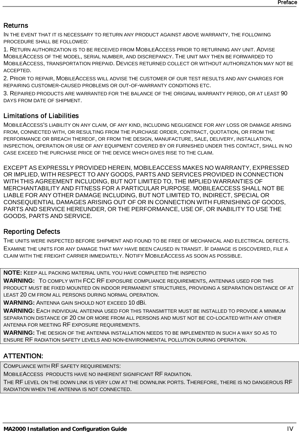     Preface       MA2000 Installation and Configuration Guide    IV Returns IN THE EVENT THAT IT IS NECESSARY TO RETURN ANY PRODUCT AGAINST ABOVE WARRANTY, THE FOLLOWING PROCEDURE SHALL BE FOLLOWED: 1. RETURN AUTHORIZATION IS TO BE RECEIVED FROM MOBILEACCESS PRIOR TO RETURNING ANY UNIT. ADVISE MOBILEACCESS OF THE MODEL, SERIAL NUMBER, AND DISCREPANCY. THE UNIT MAY THEN BE FORWARDED TO MOBILEACCESS, TRANSPORTATION PREPAID. DEVICES RETURNED COLLECT OR WITHOUT AUTHORIZATION MAY NOT BE ACCEPTED. 2. PRIOR TO REPAIR, MOBILEACCESS WILL ADVISE THE CUSTOMER OF OUR TEST RESULTS AND ANY CHARGES FOR REPAIRING CUSTOMER-CAUSED PROBLEMS OR OUT-OF-WARRANTY CONDITIONS ETC.  3. REPAIRED PRODUCTS ARE WARRANTED FOR THE BALANCE OF THE ORIGINAL WARRANTY PERIOD, OR AT LEAST 90 DAYS FROM DATE OF SHIPMENT. Limitations of Liabilities MOBILEACCESS&apos;S LIABILITY ON ANY CLAIM, OF ANY KIND, INCLUDING NEGLIGENCE FOR ANY LOSS OR DAMAGE ARISING FROM, CONNECTED WITH, OR RESULTING FROM THE PURCHASE ORDER, CONTRACT, QUOTATION, OR FROM THE PERFORMANCE OR BREACH THEREOF, OR FROM THE DESIGN, MANUFACTURE, SALE, DELIVERY, INSTALLATION, INSPECTION, OPERATION OR USE OF ANY EQUIPMENT COVERED BY OR FURNISHED UNDER THIS CONTACT, SHALL IN NO CASE EXCEED THE PURCHASE PRICE OF THE DEVICE WHICH GIVES RISE TO THE CLAIM.  EXCEPT AS EXPRESSLY PROVIDED HEREIN, MOBILEACCESS MAKES NO WARRANTY, EXPRESSED OR IMPLIED, WITH RESPECT TO ANY GOODS, PARTS AND SERVICES PROVIDED IN CONNECTION WITH THIS AGREEMENT INCLUDING, BUT NOT LIMITED TO, THE IMPLIED WARRANTIES OF MERCHANTABILITY AND FITNESS FOR A PARTICULAR PURPOSE. MOBILEACCESS SHALL NOT BE LIABLE FOR ANY OTHER DAMAGE INCLUDING, BUT NOT LIMITED TO, INDIRECT, SPECIAL OR CONSEQUENTIAL DAMAGES ARISING OUT OF OR IN CONNECTION WITH FURNISHING OF GOODS, PARTS AND SERVICE HEREUNDER, OR THE PERFORMANCE, USE OF, OR INABILITY TO USE THE GOODS, PARTS AND SERVICE. Reporting Defects THE UNITS WERE INSPECTED BEFORE SHIPMENT AND FOUND TO BE FREE OF MECHANICAL AND ELECTRICAL DEFECTS.   EXAMINE THE UNITS FOR ANY DAMAGE THAT MAY HAVE BEEN CAUSED IN TRANSIT. IF DAMAGE IS DISCOVERED, FILE A CLAIM WITH THE FREIGHT CARRIER IMMEDIATELY. NOTIFY MOBILEACCESS AS SOON AS POSSIBLE.   NOTE: KEEP ALL PACKING MATERIAL UNTIL YOU HAVE COMPLETED THE INSPECTIO WARNING:   TO COMPLY WITH FCC RF EXPOSURE COMPLIANCE REQUIREMENTS, ANTENNAS USED FOR THIS PRODUCT MUST BE FIXED MOUNTED ON INDOOR PERMANENT STRUCTURES, PROVIDING A SEPARATION DISTANCE OF AT LEAST 20 CM FROM ALL PERSONS DURING NORMAL OPERATION. WARNING: ANTENNA GAIN SHOULD NOT EXCEED 10 dBi. WARNING: EACH INDIVIDUAL ANTENNA USED FOR THIS TRANSMITTER MUST BE INSTALLED TO PROVIDE A MINIMUM SEPARATION DISTANCE OF 20 CM OR MORE FROM ALL PERSONS AND MUST NOT BE CO-LOCATED WITH ANY OTHER ANTENNA FOR MEETING RF EXPOSURE REQUIREMENTS. WARNING: THE DESIGN OF THE ANTENNA INSTALLATION NEEDS TO BE IMPLEMENTED IN SUCH A WAY SO AS TO ENSURE RF RADIATION SAFETY LEVELS AND NON-ENVIRONMENTAL POLLUTION DURING OPERATION. ATTENTION: COMPLIANCE WITH RF SAFETY REQUIREMENTS: MOBILEACCESS  PRODUCTS HAVE NO INHERENT SIGNIFICANT RF RADIATION. THE RF LEVEL ON THE DOWN LINK IS VERY LOW AT THE DOWNLINK PORTS. THEREFORE, THERE IS NO DANGEROUS RF RADIATION WHEN THE ANTENNA IS NOT CONNECTED. 