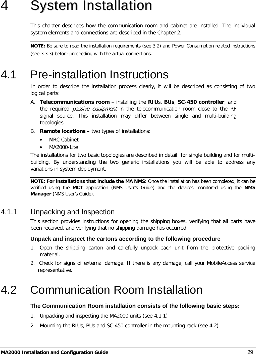  MA2000 Installation and Configuration Guide    29 4  SSyysstteemm  IInnssttaallllaattiioonn  This chapter describes how the communication room and cabinet are installed. The individual system elements and connections are described in the Chapter 2. NOTE: Be sure to read the installation requirements (see  3.2) and Power Consumption related instructions (see  3.3.3) before proceeding with the actual connections.  4.1  Pre-installation Instructions In order to describe the installation process clearly, it will be described as consisting of two logical parts:  A. Telecommunications room – installing the RIUs, BUs, SC-450 controller, and the required passive equipment in the telecommunication room close to the RF signal source. This installation may differ between single and multi-building topologies. B. Remote locations – two types of installations:  • MRC Cabinet  • MA2000-Lite The installations for two basic topologies are described in detail: for single building and for multi-building. By understanding the two generic installations you will be able to address any variations in system deployment. NOTE: For installations that include the MA NMS: Once the installation has been completed, it can be verified using the MCT application (NMS User’s Guide) and the devices monitored using the NMS Manager (NMS User’s Guide). 4.1.1  Unpacking and Inspection This section provides instructions for opening the shipping boxes, verifying that all parts have been received, and verifying that no shipping damage has occurred.  Unpack and inspect the cartons according to the following procedure 1.  Open the shipping carton and carefully unpack each unit from the protective packing material. 2.  Check for signs of external damage. If there is any damage, call your MobileAccess service     representative. 4.2  Communication Room Installation The Communication Room installation consists of the following basic steps: 1.  Unpacking and inspecting the MA2000 units (see  4.1.1) 2.  Mounting the RIUs, BUs and SC-450 controller in the mounting rack (see  4.2) 